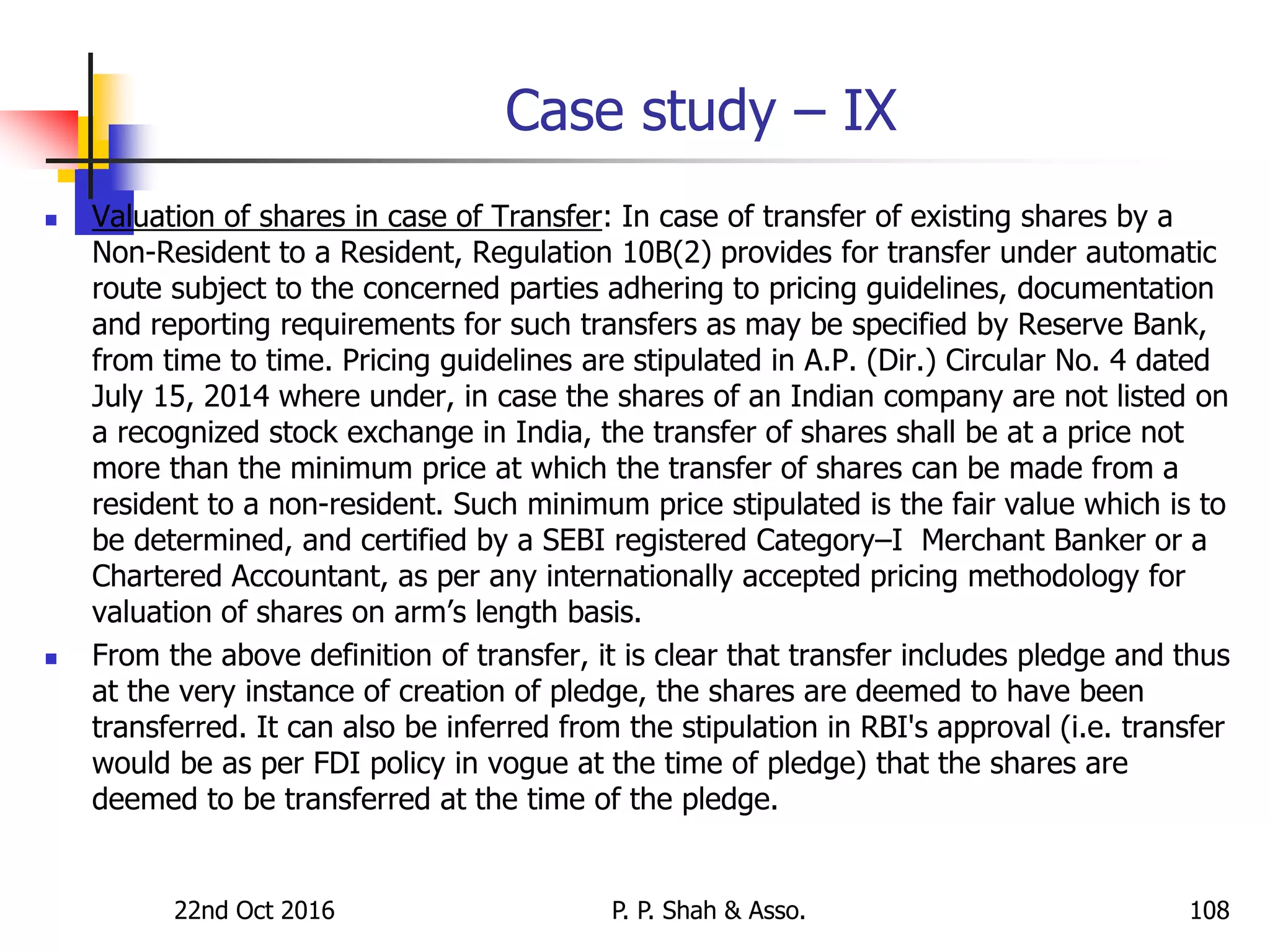 Case study – IX
 Valuation of shares in case of Transfer: In case of transfer of existing shares by a
Non-Resident to a Resident, Regulation 10B(2) provides for transfer under automatic
route subject to the concerned parties adhering to pricing guidelines, documentation
and reporting requirements for such transfers as may be specified by Reserve Bank,
from time to time. Pricing guidelines are stipulated in A.P. (Dir.) Circular No. 4 dated
July 15, 2014 where under, in case the shares of an Indian company are not listed on
a recognized stock exchange in India, the transfer of shares shall be at a price not
more than the minimum price at which the transfer of shares can be made from a
resident to a non-resident. Such minimum price stipulated is the fair value which is to
be determined, and certified by a SEBI registered Category–I Merchant Banker or a
Chartered Accountant, as per any internationally accepted pricing methodology for
valuation of shares on arm’s length basis.
 From the above definition of transfer, it is clear that transfer includes pledge and thus
at the very instance of creation of pledge, the shares are deemed to have been
transferred. It can also be inferred from the stipulation in RBI's approval (i.e. transfer
would be as per FDI policy in vogue at the time of pledge) that the shares are
deemed to be transferred at the time of the pledge.
22nd Oct 2016 P. P. Shah & Asso. 108
 