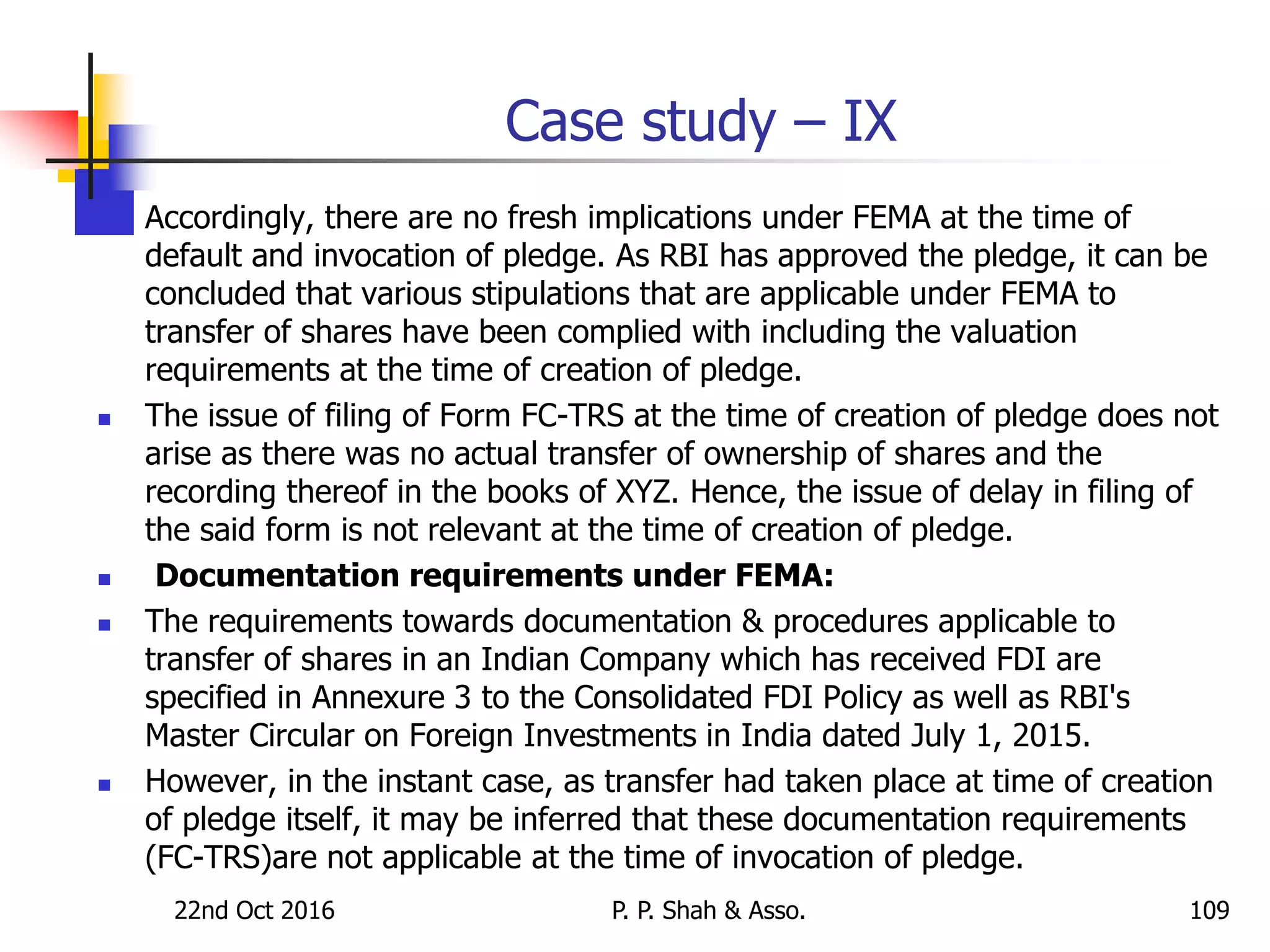 Case study – IX
 Accordingly, there are no fresh implications under FEMA at the time of
default and invocation of pledge. As RBI has approved the pledge, it can be
concluded that various stipulations that are applicable under FEMA to
transfer of shares have been complied with including the valuation
requirements at the time of creation of pledge.
 The issue of filing of Form FC-TRS at the time of creation of pledge does not
arise as there was no actual transfer of ownership of shares and the
recording thereof in the books of XYZ. Hence, the issue of delay in filing of
the said form is not relevant at the time of creation of pledge.
 Documentation requirements under FEMA:
 The requirements towards documentation & procedures applicable to
transfer of shares in an Indian Company which has received FDI are
specified in Annexure 3 to the Consolidated FDI Policy as well as RBI's
Master Circular on Foreign Investments in India dated July 1, 2015.
 However, in the instant case, as transfer had taken place at time of creation
of pledge itself, it may be inferred that these documentation requirements
(FC-TRS)are not applicable at the time of invocation of pledge.
22nd Oct 2016 P. P. Shah & Asso. 109
 