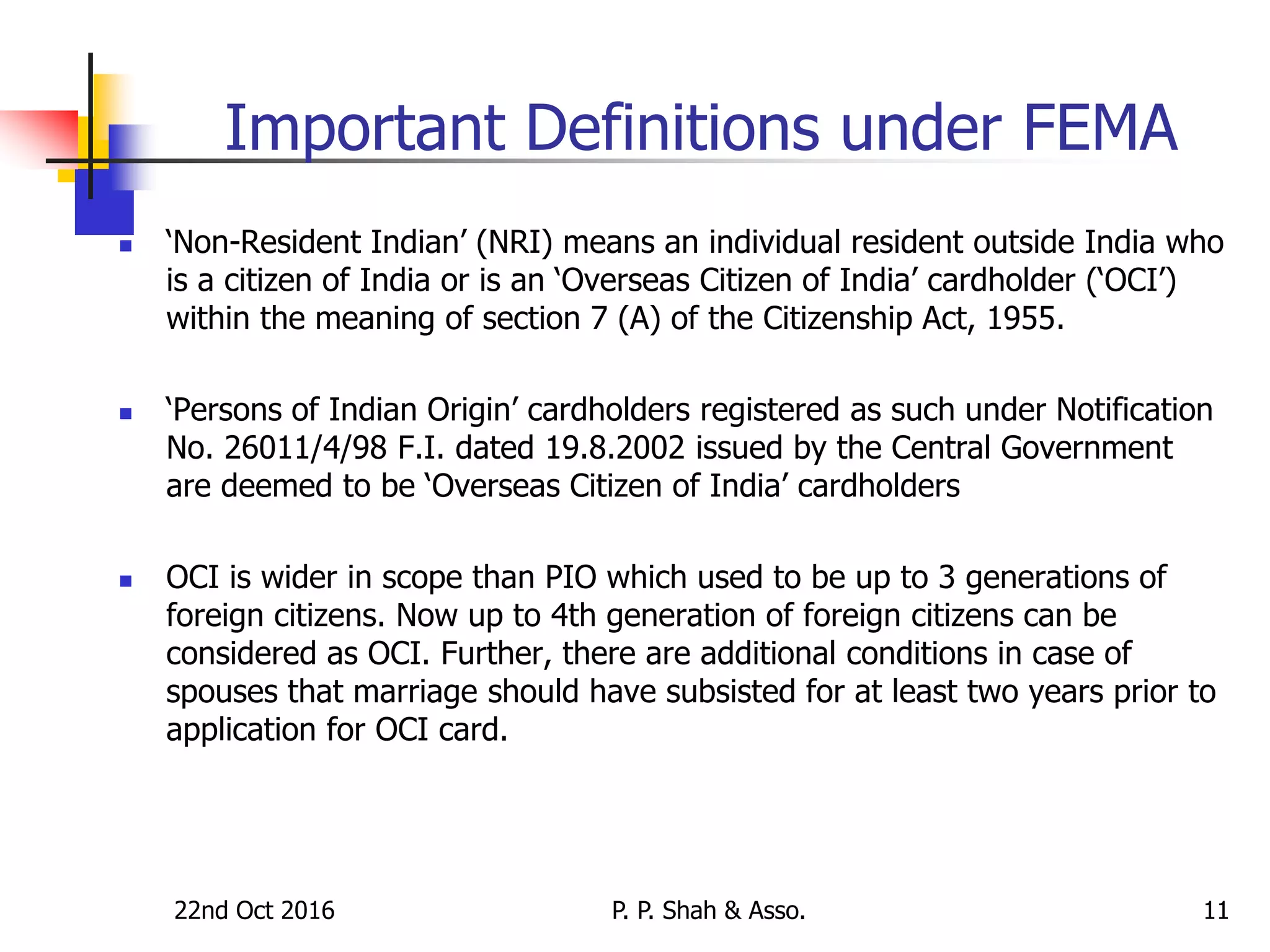 22nd Oct 2016 P. P. Shah & Asso. 11
Important Definitions under FEMA
 ‘Non-Resident Indian’ (NRI) means an individual resident outside India who
is a citizen of India or is an ‘Overseas Citizen of India’ cardholder (‘OCI’)
within the meaning of section 7 (A) of the Citizenship Act, 1955.
 ‘Persons of Indian Origin’ cardholders registered as such under Notification
No. 26011/4/98 F.I. dated 19.8.2002 issued by the Central Government
are deemed to be ‘Overseas Citizen of India’ cardholders
 OCI is wider in scope than PIO which used to be up to 3 generations of
foreign citizens. Now up to 4th generation of foreign citizens can be
considered as OCI. Further, there are additional conditions in case of
spouses that marriage should have subsisted for at least two years prior to
application for OCI card.
 