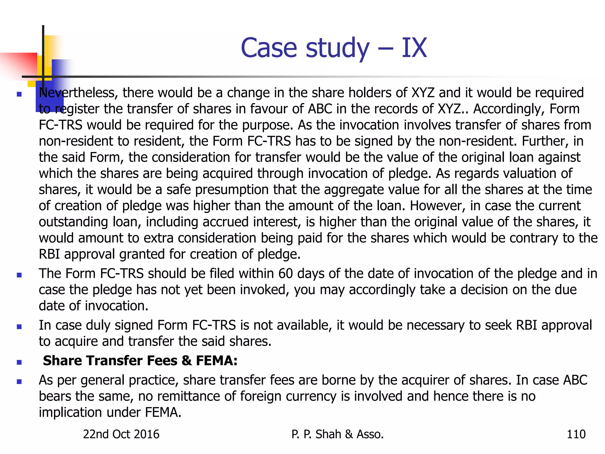 Case study – IX
 Nevertheless, there would be a change in the share holders of XYZ and it would be required
to register the transfer of shares in favour of ABC in the records of XYZ.. Accordingly, Form
FC-TRS would be required for the purpose. As the invocation involves transfer of shares from
non-resident to resident, the Form FC-TRS has to be signed by the non-resident. Further, in
the said Form, the consideration for transfer would be the value of the original loan against
which the shares are being acquired through invocation of pledge. As regards valuation of
shares, it would be a safe presumption that the aggregate value for all the shares at the time
of creation of pledge was higher than the amount of the loan. However, in case the current
outstanding loan, including accrued interest, is higher than the original value of the shares, it
would amount to extra consideration being paid for the shares which would be contrary to the
RBI approval granted for creation of pledge.
 The Form FC-TRS should be filed within 60 days of the date of invocation of the pledge and in
case the pledge has not yet been invoked, you may accordingly take a decision on the due
date of invocation.
 In case duly signed Form FC-TRS is not available, it would be necessary to seek RBI approval
to acquire and transfer the said shares.
 Share Transfer Fees & FEMA:
 As per general practice, share transfer fees are borne by the acquirer of shares. In case ABC
bears the same, no remittance of foreign currency is involved and hence there is no
implication under FEMA.
22nd Oct 2016 P. P. Shah & Asso. 110
 