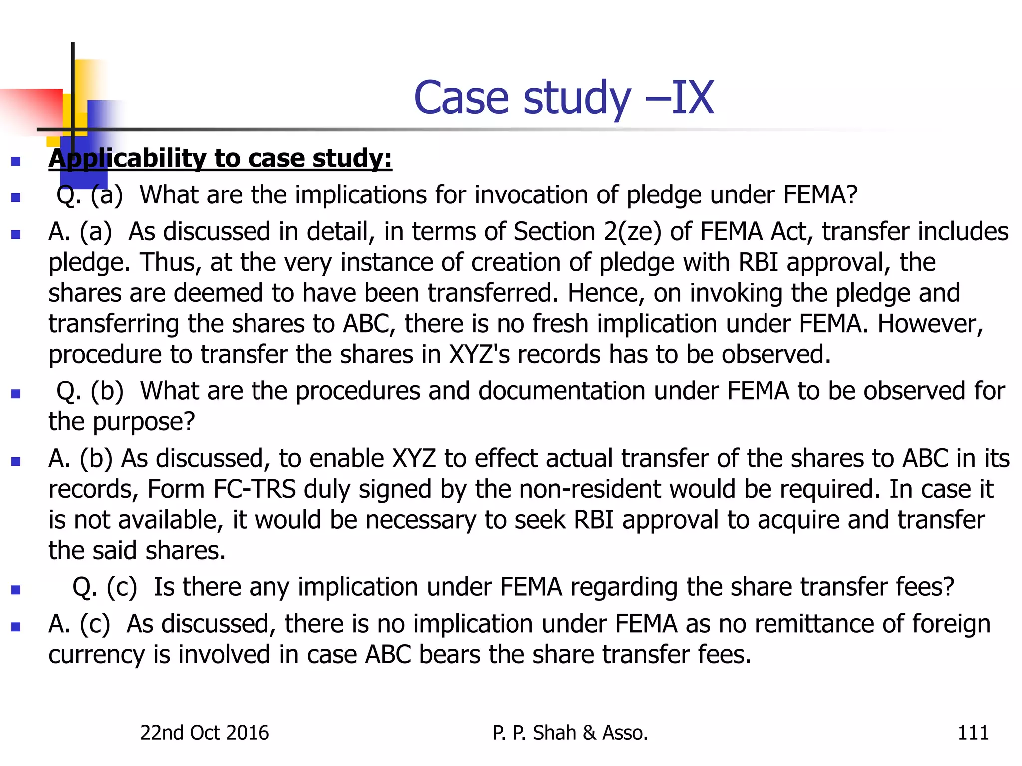 Case study –IX
 Applicability to case study:
 Q. (a) What are the implications for invocation of pledge under FEMA?
 A. (a) As discussed in detail, in terms of Section 2(ze) of FEMA Act, transfer includes
pledge. Thus, at the very instance of creation of pledge with RBI approval, the
shares are deemed to have been transferred. Hence, on invoking the pledge and
transferring the shares to ABC, there is no fresh implication under FEMA. However,
procedure to transfer the shares in XYZ's records has to be observed.
 Q. (b) What are the procedures and documentation under FEMA to be observed for
the purpose?
 A. (b) As discussed, to enable XYZ to effect actual transfer of the shares to ABC in its
records, Form FC-TRS duly signed by the non-resident would be required. In case it
is not available, it would be necessary to seek RBI approval to acquire and transfer
the said shares.
 Q. (c) Is there any implication under FEMA regarding the share transfer fees?
 A. (c) As discussed, there is no implication under FEMA as no remittance of foreign
currency is involved in case ABC bears the share transfer fees.
22nd Oct 2016 P. P. Shah & Asso. 111
 
