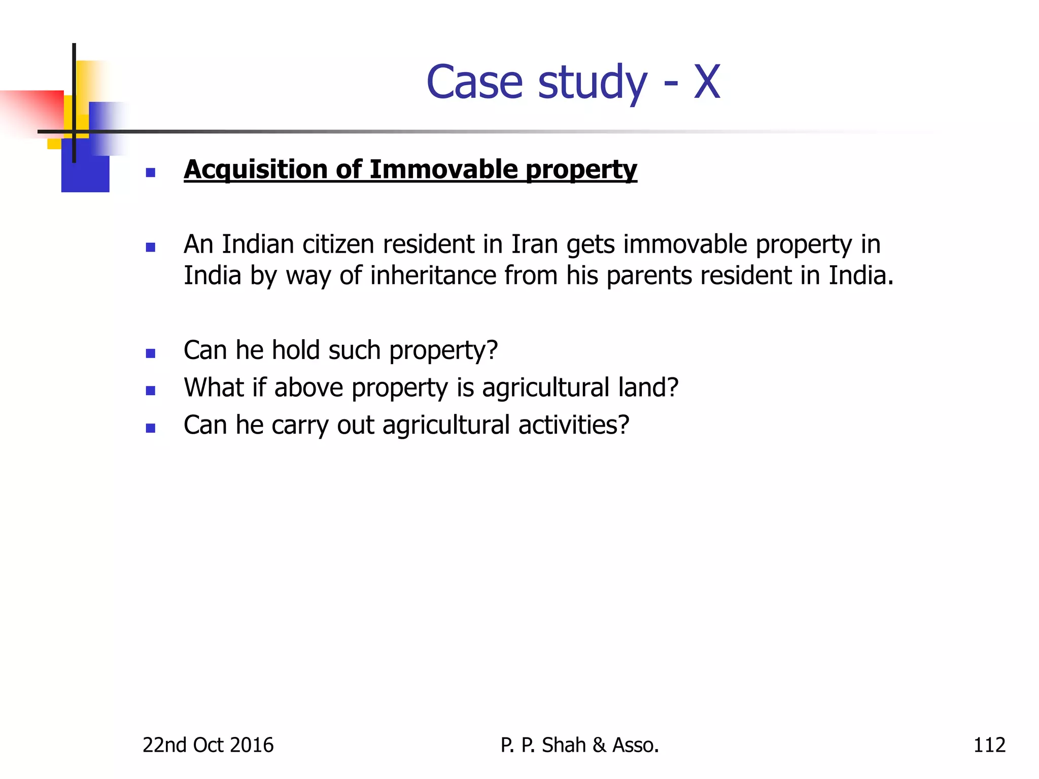 Case study - X
 Acquisition of Immovable property
 An Indian citizen resident in Iran gets immovable property in
India by way of inheritance from his parents resident in India.
 Can he hold such property?
 What if above property is agricultural land?
 Can he carry out agricultural activities?
22nd Oct 2016 P. P. Shah & Asso. 112
 
