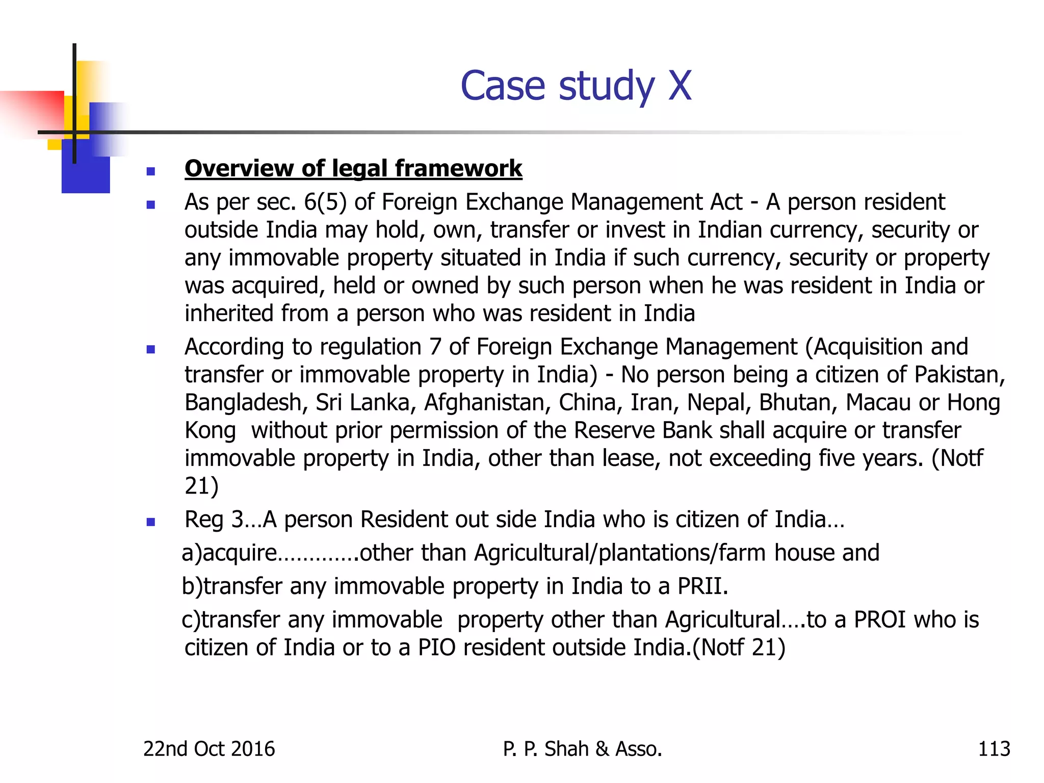 Case study X
 Overview of legal framework
 As per sec. 6(5) of Foreign Exchange Management Act - A person resident
outside India may hold, own, transfer or invest in Indian currency, security or
any immovable property situated in India if such currency, security or property
was acquired, held or owned by such person when he was resident in India or
inherited from a person who was resident in India
 According to regulation 7 of Foreign Exchange Management (Acquisition and
transfer or immovable property in India) - No person being a citizen of Pakistan,
Bangladesh, Sri Lanka, Afghanistan, China, Iran, Nepal, Bhutan, Macau or Hong
Kong without prior permission of the Reserve Bank shall acquire or transfer
immovable property in India, other than lease, not exceeding five years. (Notf
21)
 Reg 3…A person Resident out side India who is citizen of India…
a)acquire………….other than Agricultural/plantations/farm house and
b)transfer any immovable property in India to a PRII.
c)transfer any immovable property other than Agricultural….to a PROI who is
citizen of India or to a PIO resident outside India.(Notf 21)
22nd Oct 2016 P. P. Shah & Asso. 113
 