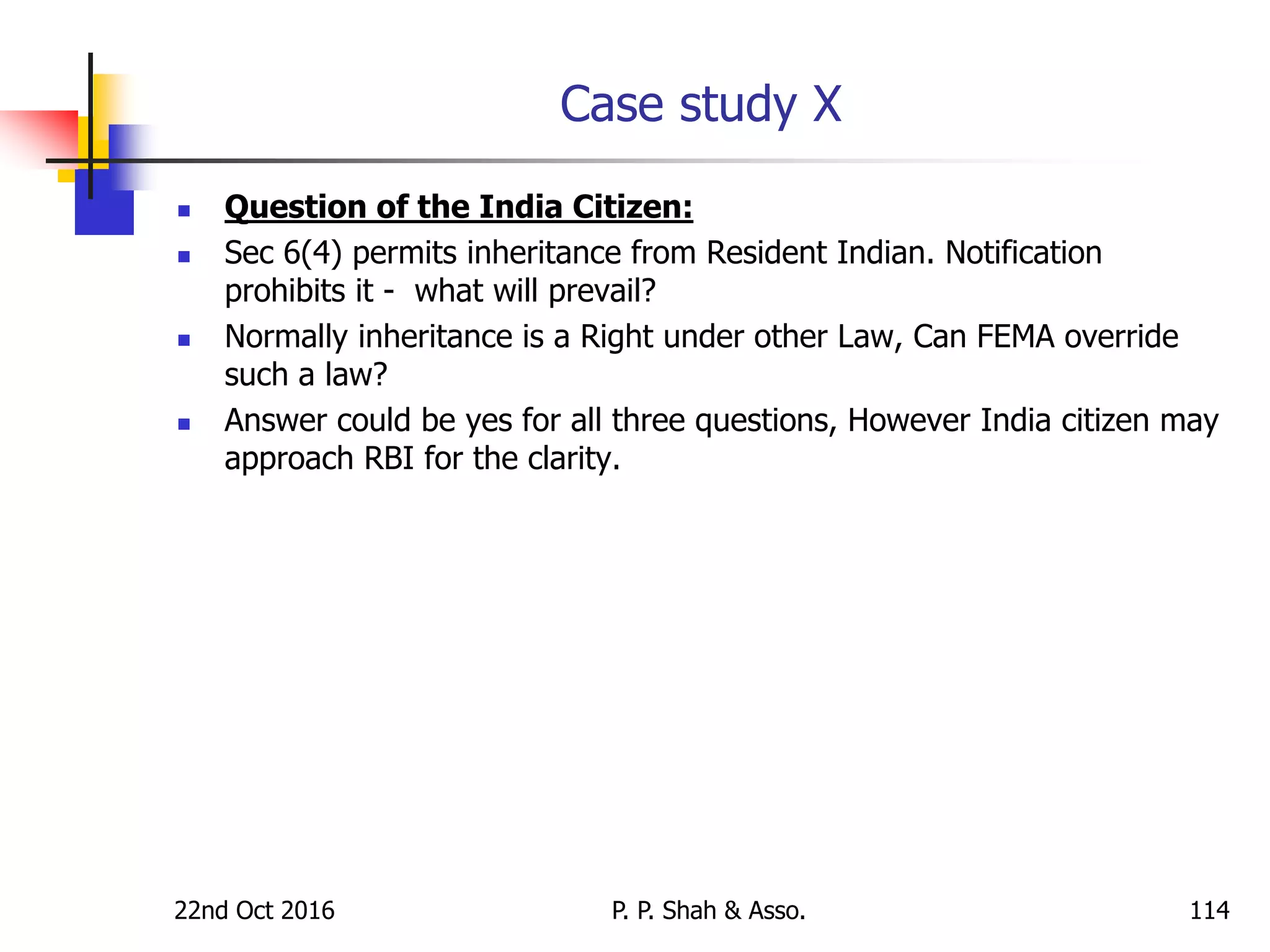 Case study X
 Question of the India Citizen:
 Sec 6(4) permits inheritance from Resident Indian. Notification
prohibits it - what will prevail?
 Normally inheritance is a Right under other Law, Can FEMA override
such a law?
 Answer could be yes for all three questions, However India citizen may
approach RBI for the clarity.
22nd Oct 2016 P. P. Shah & Asso. 114
 
