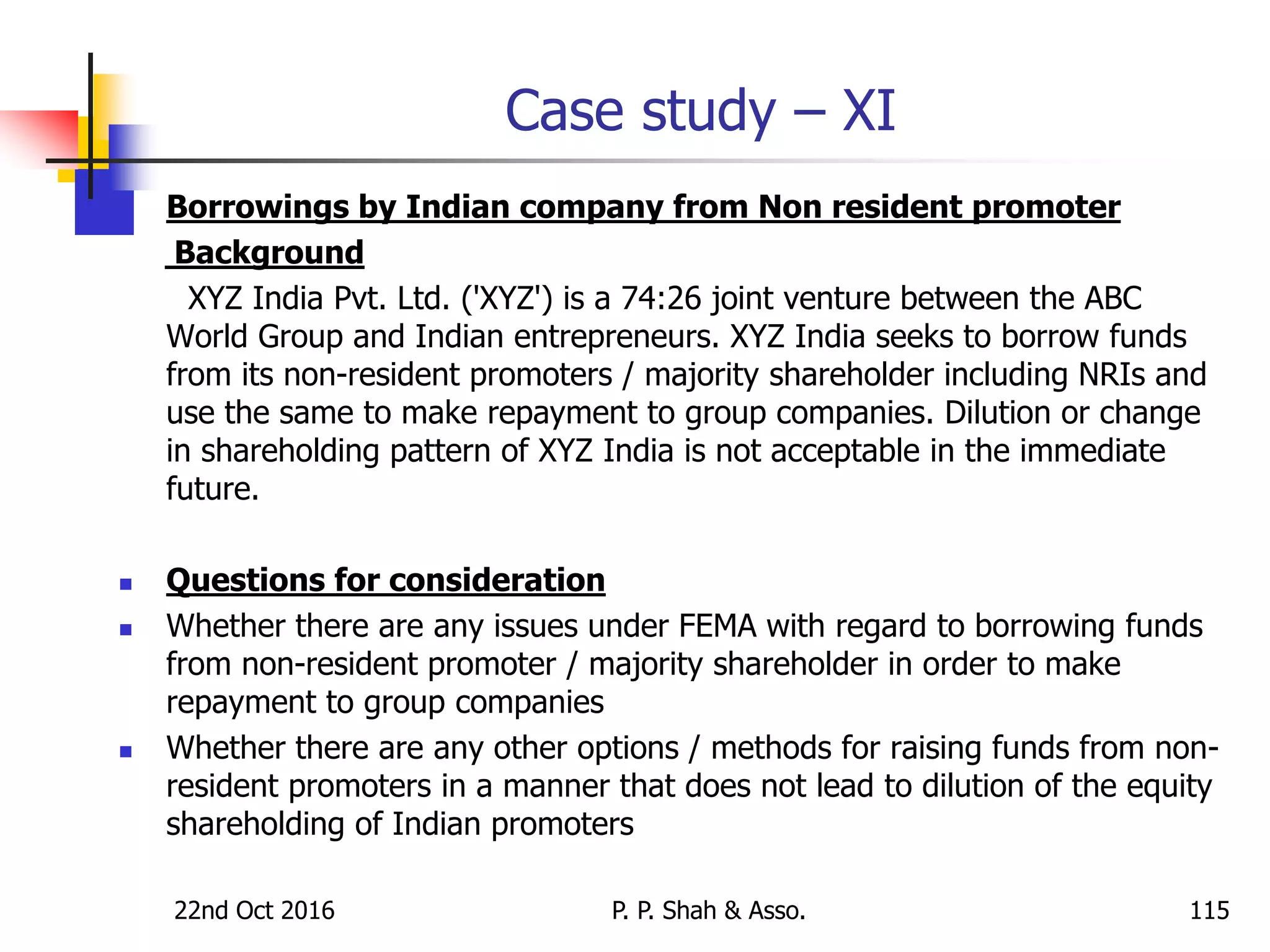 Case study – XI
 Borrowings by Indian company from Non resident promoter
Background
XYZ India Pvt. Ltd. ('XYZ') is a 74:26 joint venture between the ABC
World Group and Indian entrepreneurs. XYZ India seeks to borrow funds
from its non-resident promoters / majority shareholder including NRIs and
use the same to make repayment to group companies. Dilution or change
in shareholding pattern of XYZ India is not acceptable in the immediate
future.
 Questions for consideration
 Whether there are any issues under FEMA with regard to borrowing funds
from non-resident promoter / majority shareholder in order to make
repayment to group companies
 Whether there are any other options / methods for raising funds from non-
resident promoters in a manner that does not lead to dilution of the equity
shareholding of Indian promoters
22nd Oct 2016 P. P. Shah & Asso. 115
 
