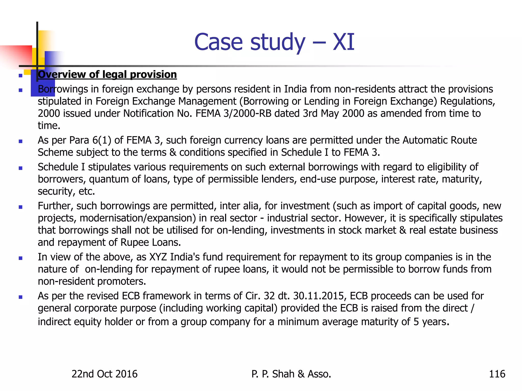 Case study – XI
 Overview of legal provision
 Borrowings in foreign exchange by persons resident in India from non-residents attract the provisions
stipulated in Foreign Exchange Management (Borrowing or Lending in Foreign Exchange) Regulations,
2000 issued under Notification No. FEMA 3/2000-RB dated 3rd May 2000 as amended from time to
time.
 As per Para 6(1) of FEMA 3, such foreign currency loans are permitted under the Automatic Route
Scheme subject to the terms & conditions specified in Schedule I to FEMA 3.
 Schedule I stipulates various requirements on such external borrowings with regard to eligibility of
borrowers, quantum of loans, type of permissible lenders, end-use purpose, interest rate, maturity,
security, etc.
 Further, such borrowings are permitted, inter alia, for investment (such as import of capital goods, new
projects, modernisation/expansion) in real sector - industrial sector. However, it is specifically stipulates
that borrowings shall not be utilised for on-lending, investments in stock market & real estate business
and repayment of Rupee Loans.
 In view of the above, as XYZ India's fund requirement for repayment to its group companies is in the
nature of on-lending for repayment of rupee loans, it would not be permissible to borrow funds from
non-resident promoters.
 As per the revised ECB framework in terms of Cir. 32 dt. 30.11.2015, ECB proceeds can be used for
general corporate purpose (including working capital) provided the ECB is raised from the direct /
indirect equity holder or from a group company for a minimum average maturity of 5 years.
22nd Oct 2016 P. P. Shah & Asso. 116
 