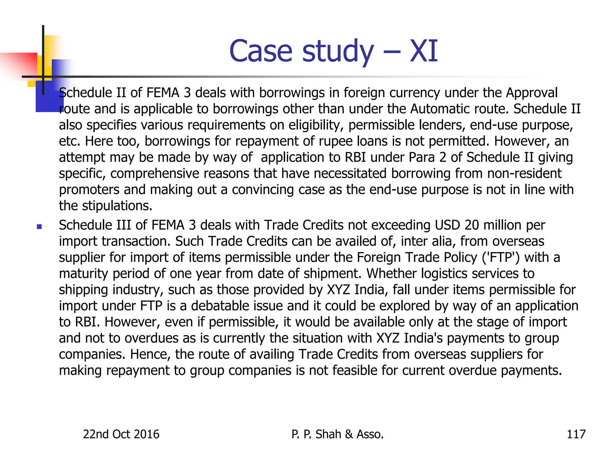 Case study – XI
 Schedule II of FEMA 3 deals with borrowings in foreign currency under the Approval
route and is applicable to borrowings other than under the Automatic route. Schedule II
also specifies various requirements on eligibility, permissible lenders, end-use purpose,
etc. Here too, borrowings for repayment of rupee loans is not permitted. However, an
attempt may be made by way of application to RBI under Para 2 of Schedule II giving
specific, comprehensive reasons that have necessitated borrowing from non-resident
promoters and making out a convincing case as the end-use purpose is not in line with
the stipulations.
 Schedule III of FEMA 3 deals with Trade Credits not exceeding USD 20 million per
import transaction. Such Trade Credits can be availed of, inter alia, from overseas
supplier for import of items permissible under the Foreign Trade Policy ('FTP') with a
maturity period of one year from date of shipment. Whether logistics services to
shipping industry, such as those provided by XYZ India, fall under items permissible for
import under FTP is a debatable issue and it could be explored by way of an application
to RBI. However, even if permissible, it would be available only at the stage of import
and not to overdues as is currently the situation with XYZ India's payments to group
companies. Hence, the route of availing Trade Credits from overseas suppliers for
making repayment to group companies is not feasible for current overdue payments.
22nd Oct 2016 P. P. Shah & Asso. 117
 