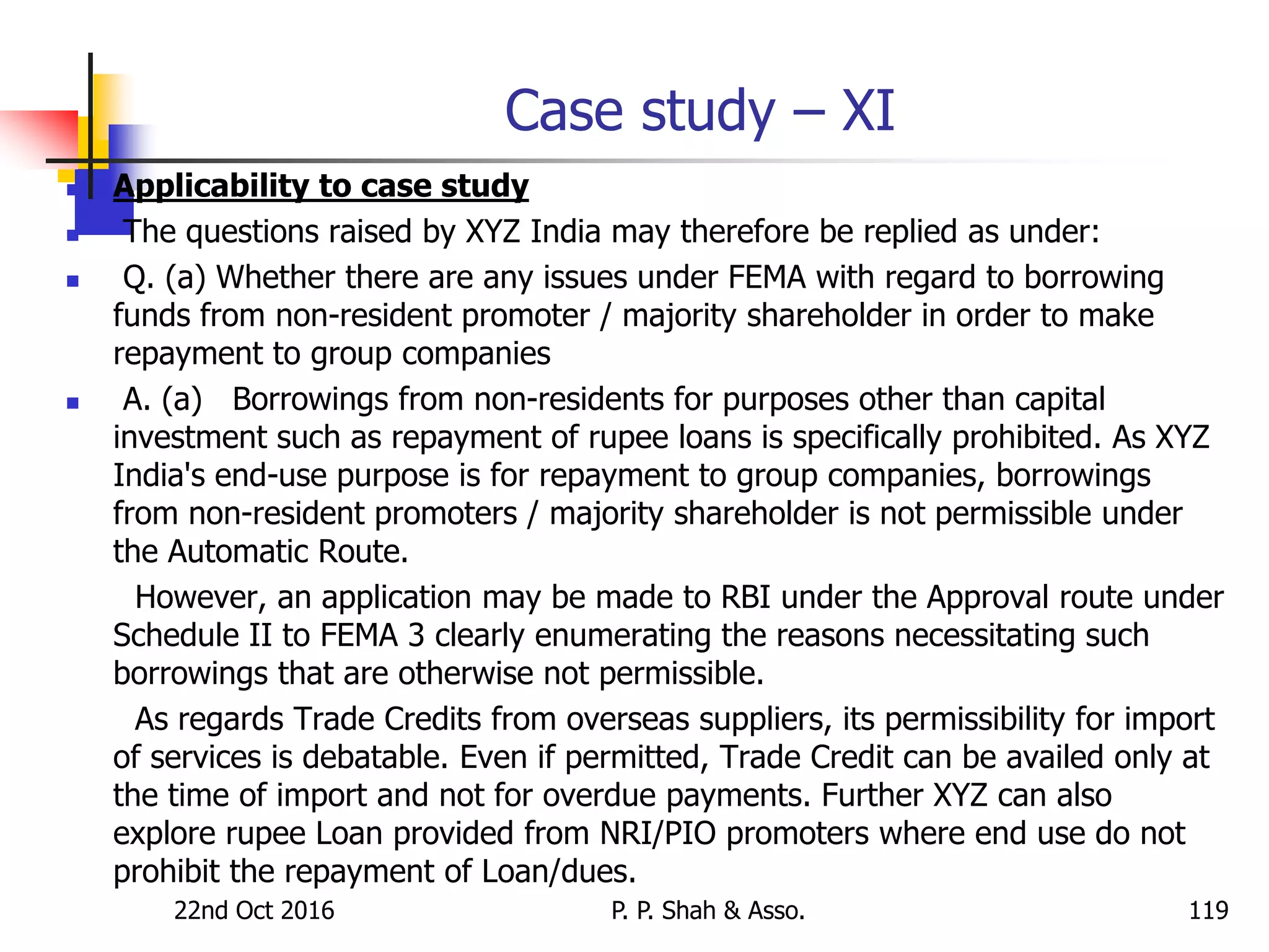 Case study – XI
 Applicability to case study
 The questions raised by XYZ India may therefore be replied as under:
 Q. (a) Whether there are any issues under FEMA with regard to borrowing
funds from non-resident promoter / majority shareholder in order to make
repayment to group companies
 A. (a) Borrowings from non-residents for purposes other than capital
investment such as repayment of rupee loans is specifically prohibited. As XYZ
India's end-use purpose is for repayment to group companies, borrowings
from non-resident promoters / majority shareholder is not permissible under
the Automatic Route.
However, an application may be made to RBI under the Approval route under
Schedule II to FEMA 3 clearly enumerating the reasons necessitating such
borrowings that are otherwise not permissible.
As regards Trade Credits from overseas suppliers, its permissibility for import
of services is debatable. Even if permitted, Trade Credit can be availed only at
the time of import and not for overdue payments. Further XYZ can also
explore rupee Loan provided from NRI/PIO promoters where end use do not
prohibit the repayment of Loan/dues.
22nd Oct 2016 P. P. Shah & Asso. 119
 