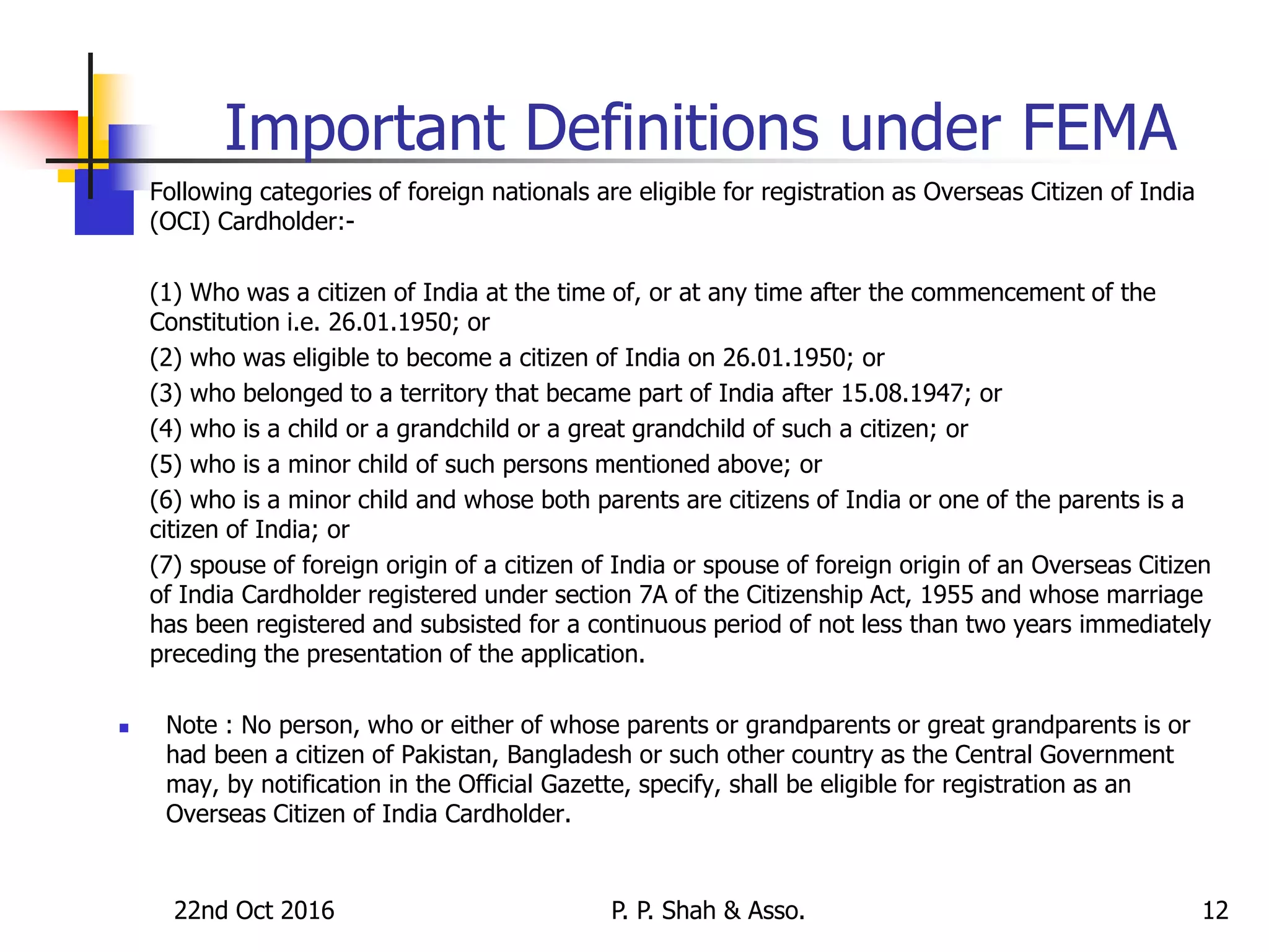 22nd Oct 2016 P. P. Shah & Asso. 12
Important Definitions under FEMA
 Following categories of foreign nationals are eligible for registration as Overseas Citizen of India
(OCI) Cardholder:-
(1) Who was a citizen of India at the time of, or at any time after the commencement of the
Constitution i.e. 26.01.1950; or
(2) who was eligible to become a citizen of India on 26.01.1950; or
(3) who belonged to a territory that became part of India after 15.08.1947; or
(4) who is a child or a grandchild or a great grandchild of such a citizen; or
(5) who is a minor child of such persons mentioned above; or
(6) who is a minor child and whose both parents are citizens of India or one of the parents is a
citizen of India; or
(7) spouse of foreign origin of a citizen of India or spouse of foreign origin of an Overseas Citizen
of India Cardholder registered under section 7A of the Citizenship Act, 1955 and whose marriage
has been registered and subsisted for a continuous period of not less than two years immediately
preceding the presentation of the application.
 Note : No person, who or either of whose parents or grandparents or great grandparents is or
had been a citizen of Pakistan, Bangladesh or such other country as the Central Government
may, by notification in the Official Gazette, specify, shall be eligible for registration as an
Overseas Citizen of India Cardholder.
 