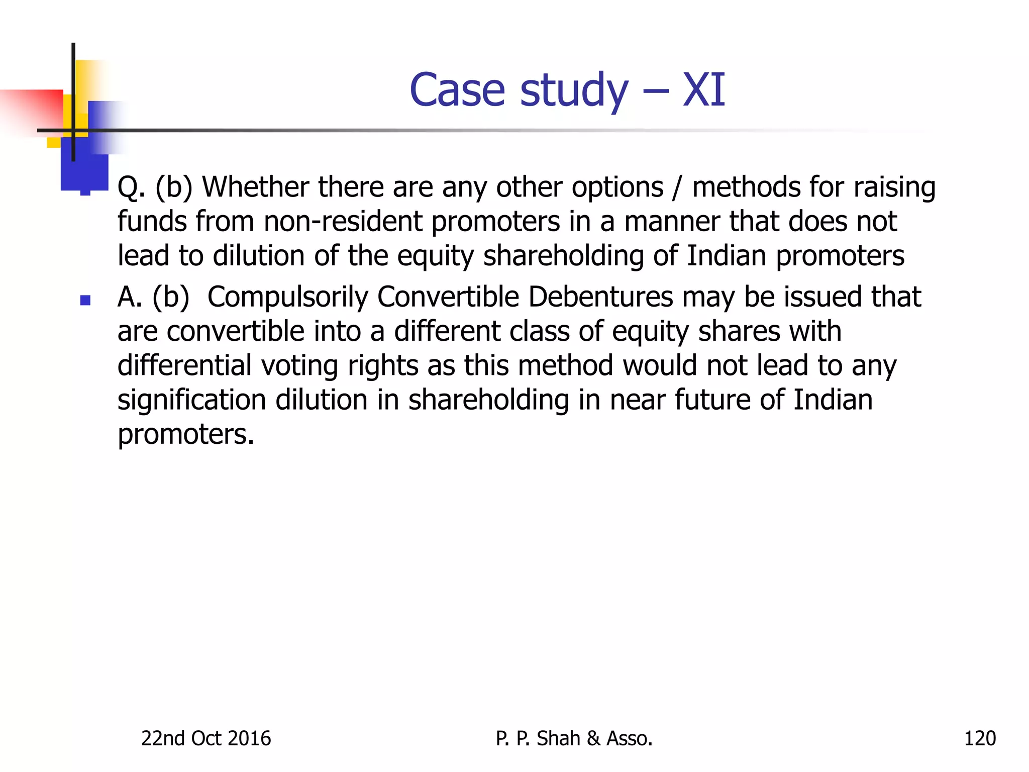 Case study – XI
 Q. (b) Whether there are any other options / methods for raising
funds from non-resident promoters in a manner that does not
lead to dilution of the equity shareholding of Indian promoters
 A. (b) Compulsorily Convertible Debentures may be issued that
are convertible into a different class of equity shares with
differential voting rights as this method would not lead to any
signification dilution in shareholding in near future of Indian
promoters.
22nd Oct 2016 P. P. Shah & Asso. 120
 