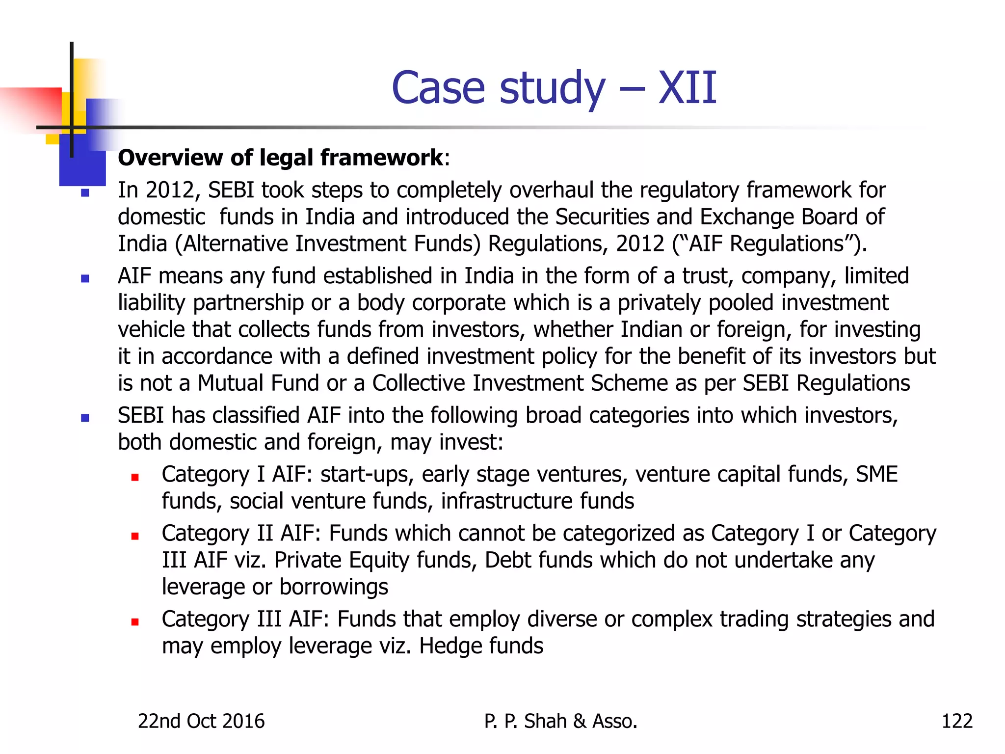 Case study – XII
 Overview of legal framework:
 In 2012, SEBI took steps to completely overhaul the regulatory framework for
domestic funds in India and introduced the Securities and Exchange Board of
India (Alternative Investment Funds) Regulations, 2012 (“AIF Regulations”).
 AIF means any fund established in India in the form of a trust, company, limited
liability partnership or a body corporate which is a privately pooled investment
vehicle that collects funds from investors, whether Indian or foreign, for investing
it in accordance with a defined investment policy for the benefit of its investors but
is not a Mutual Fund or a Collective Investment Scheme as per SEBI Regulations
 SEBI has classified AIF into the following broad categories into which investors,
both domestic and foreign, may invest:
 Category I AIF: start-ups, early stage ventures, venture capital funds, SME
funds, social venture funds, infrastructure funds
 Category II AIF: Funds which cannot be categorized as Category I or Category
III AIF viz. Private Equity funds, Debt funds which do not undertake any
leverage or borrowings
 Category III AIF: Funds that employ diverse or complex trading strategies and
may employ leverage viz. Hedge funds
22nd Oct 2016 P. P. Shah & Asso. 122
 