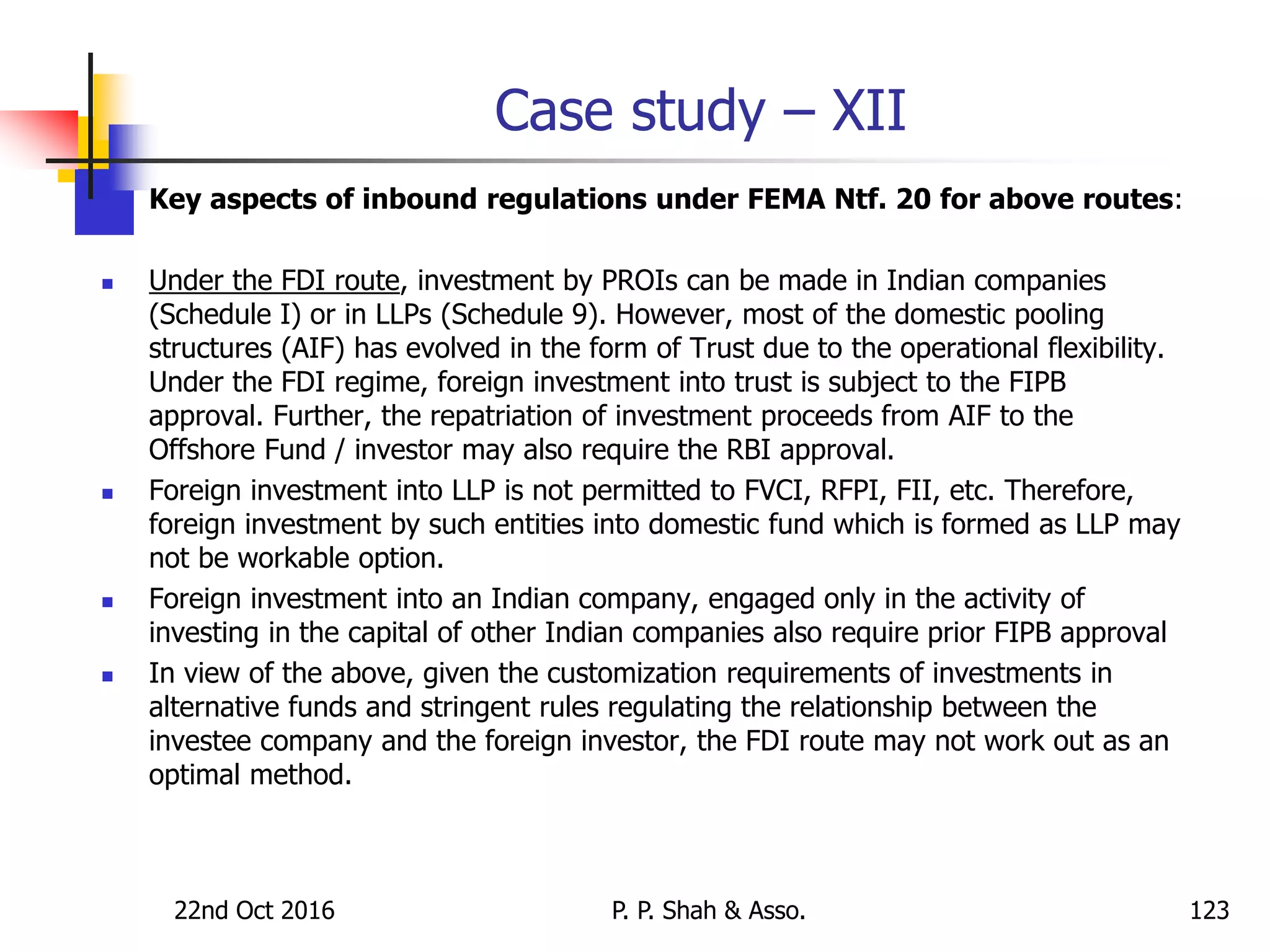 Case study – XII
 Key aspects of inbound regulations under FEMA Ntf. 20 for above routes:
 Under the FDI route, investment by PROIs can be made in Indian companies
(Schedule I) or in LLPs (Schedule 9). However, most of the domestic pooling
structures (AIF) has evolved in the form of Trust due to the operational flexibility.
Under the FDI regime, foreign investment into trust is subject to the FIPB
approval. Further, the repatriation of investment proceeds from AIF to the
Offshore Fund / investor may also require the RBI approval.
 Foreign investment into LLP is not permitted to FVCI, RFPI, FII, etc. Therefore,
foreign investment by such entities into domestic fund which is formed as LLP may
not be workable option.
 Foreign investment into an Indian company, engaged only in the activity of
investing in the capital of other Indian companies also require prior FIPB approval
 In view of the above, given the customization requirements of investments in
alternative funds and stringent rules regulating the relationship between the
investee company and the foreign investor, the FDI route may not work out as an
optimal method.
22nd Oct 2016 P. P. Shah & Asso. 123
 