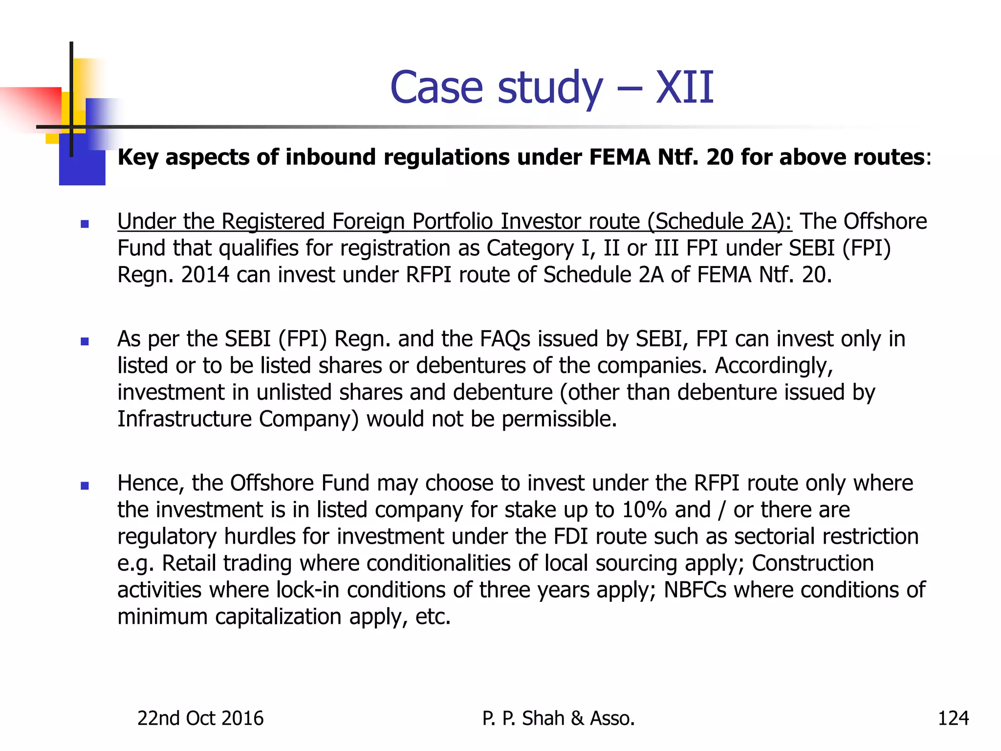 Case study – XII
 Key aspects of inbound regulations under FEMA Ntf. 20 for above routes:
 Under the Registered Foreign Portfolio Investor route (Schedule 2A): The Offshore
Fund that qualifies for registration as Category I, II or III FPI under SEBI (FPI)
Regn. 2014 can invest under RFPI route of Schedule 2A of FEMA Ntf. 20.
 As per the SEBI (FPI) Regn. and the FAQs issued by SEBI, FPI can invest only in
listed or to be listed shares or debentures of the companies. Accordingly,
investment in unlisted shares and debenture (other than debenture issued by
Infrastructure Company) would not be permissible.
 Hence, the Offshore Fund may choose to invest under the RFPI route only where
the investment is in listed company for stake up to 10% and / or there are
regulatory hurdles for investment under the FDI route such as sectorial restriction
e.g. Retail trading where conditionalities of local sourcing apply; Construction
activities where lock-in conditions of three years apply; NBFCs where conditions of
minimum capitalization apply, etc.
22nd Oct 2016 P. P. Shah & Asso. 124
 