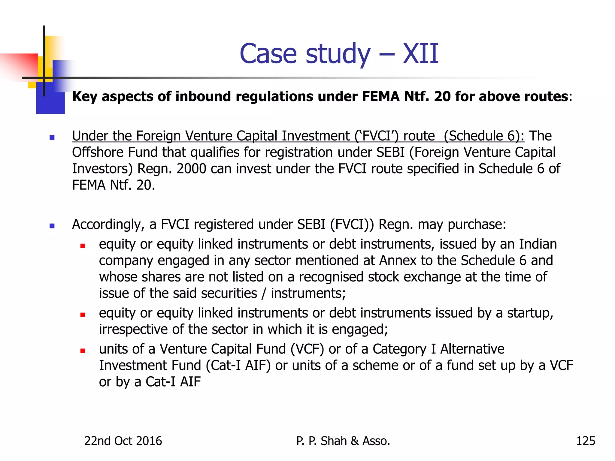 Case study – XII
 Key aspects of inbound regulations under FEMA Ntf. 20 for above routes:
 Under the Foreign Venture Capital Investment (‘FVCI’) route (Schedule 6): The
Offshore Fund that qualifies for registration under SEBI (Foreign Venture Capital
Investors) Regn. 2000 can invest under the FVCI route specified in Schedule 6 of
FEMA Ntf. 20.
 Accordingly, a FVCI registered under SEBI (FVCI)) Regn. may purchase:
 equity or equity linked instruments or debt instruments, issued by an Indian
company engaged in any sector mentioned at Annex to the Schedule 6 and
whose shares are not listed on a recognised stock exchange at the time of
issue of the said securities / instruments;
 equity or equity linked instruments or debt instruments issued by a startup,
irrespective of the sector in which it is engaged;
 units of a Venture Capital Fund (VCF) or of a Category I Alternative
Investment Fund (Cat-I AIF) or units of a scheme or of a fund set up by a VCF
or by a Cat-I AIF
22nd Oct 2016 P. P. Shah & Asso. 125
 