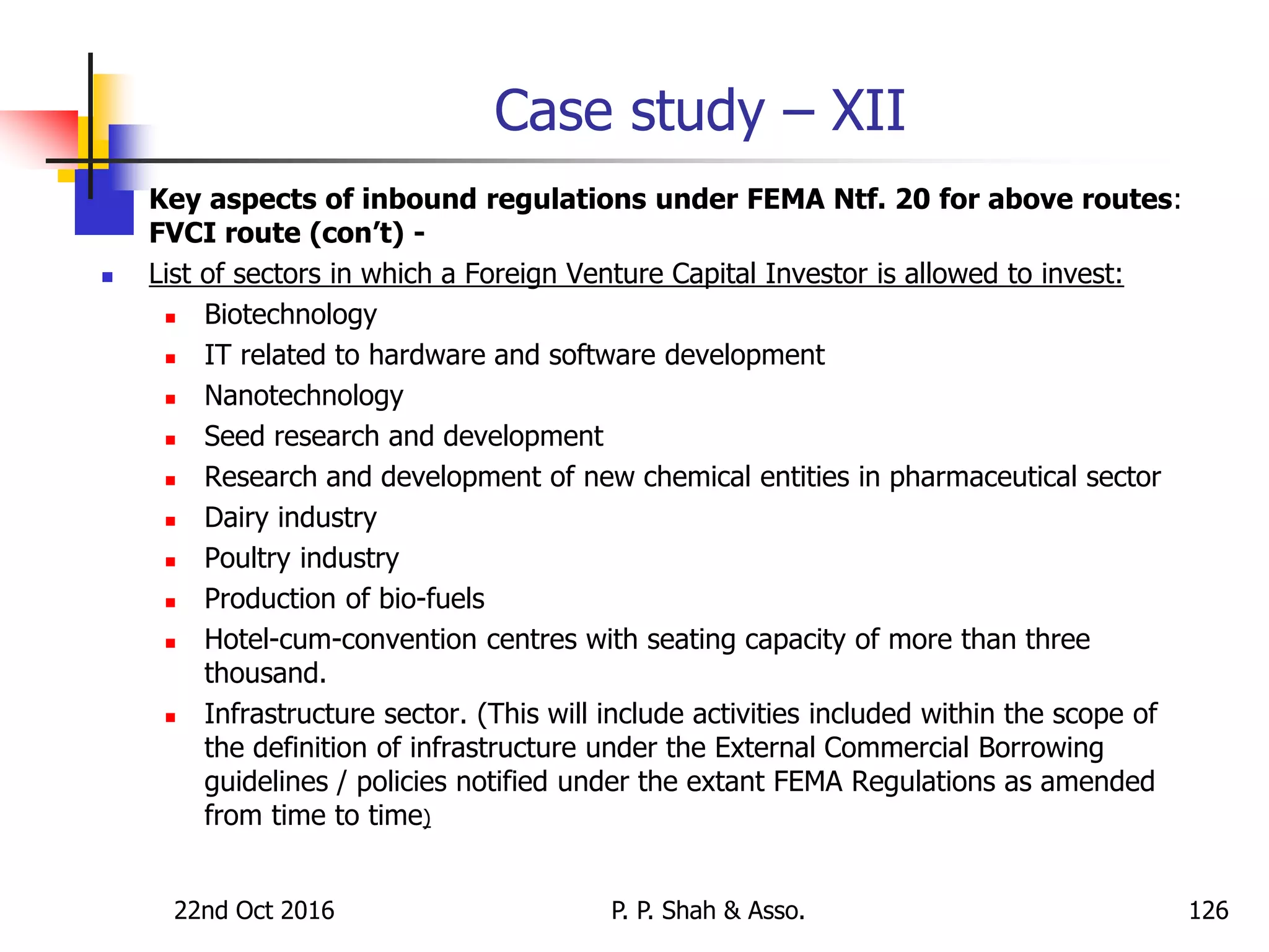 Case study – XII
 Key aspects of inbound regulations under FEMA Ntf. 20 for above routes:
FVCI route (con’t) -
 List of sectors in which a Foreign Venture Capital Investor is allowed to invest:
 Biotechnology
 IT related to hardware and software development
 Nanotechnology
 Seed research and development
 Research and development of new chemical entities in pharmaceutical sector
 Dairy industry
 Poultry industry
 Production of bio-fuels
 Hotel-cum-convention centres with seating capacity of more than three
thousand.
 Infrastructure sector. (This will include activities included within the scope of
the definition of infrastructure under the External Commercial Borrowing
guidelines / policies notified under the extant FEMA Regulations as amended
from time to time)
22nd Oct 2016 P. P. Shah & Asso. 126
 