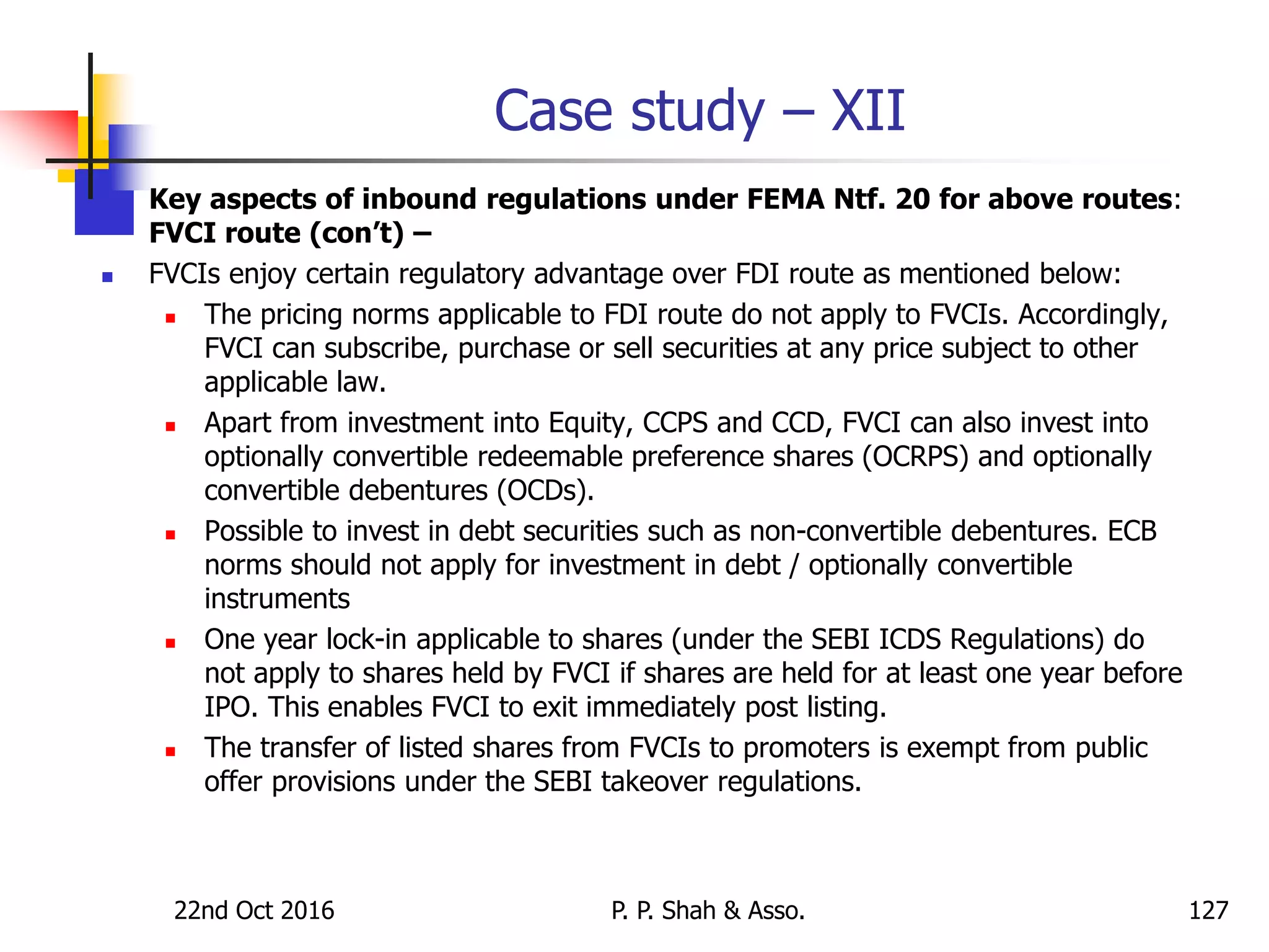 Case study – XII
 Key aspects of inbound regulations under FEMA Ntf. 20 for above routes:
FVCI route (con’t) –
 FVCIs enjoy certain regulatory advantage over FDI route as mentioned below:
 The pricing norms applicable to FDI route do not apply to FVCIs. Accordingly,
FVCI can subscribe, purchase or sell securities at any price subject to other
applicable law.
 Apart from investment into Equity, CCPS and CCD, FVCI can also invest into
optionally convertible redeemable preference shares (OCRPS) and optionally
convertible debentures (OCDs).
 Possible to invest in debt securities such as non-convertible debentures. ECB
norms should not apply for investment in debt / optionally convertible
instruments
 One year lock-in applicable to shares (under the SEBI ICDS Regulations) do
not apply to shares held by FVCI if shares are held for at least one year before
IPO. This enables FVCI to exit immediately post listing.
 The transfer of listed shares from FVCIs to promoters is exempt from public
offer provisions under the SEBI takeover regulations.
22nd Oct 2016 P. P. Shah & Asso. 127
 