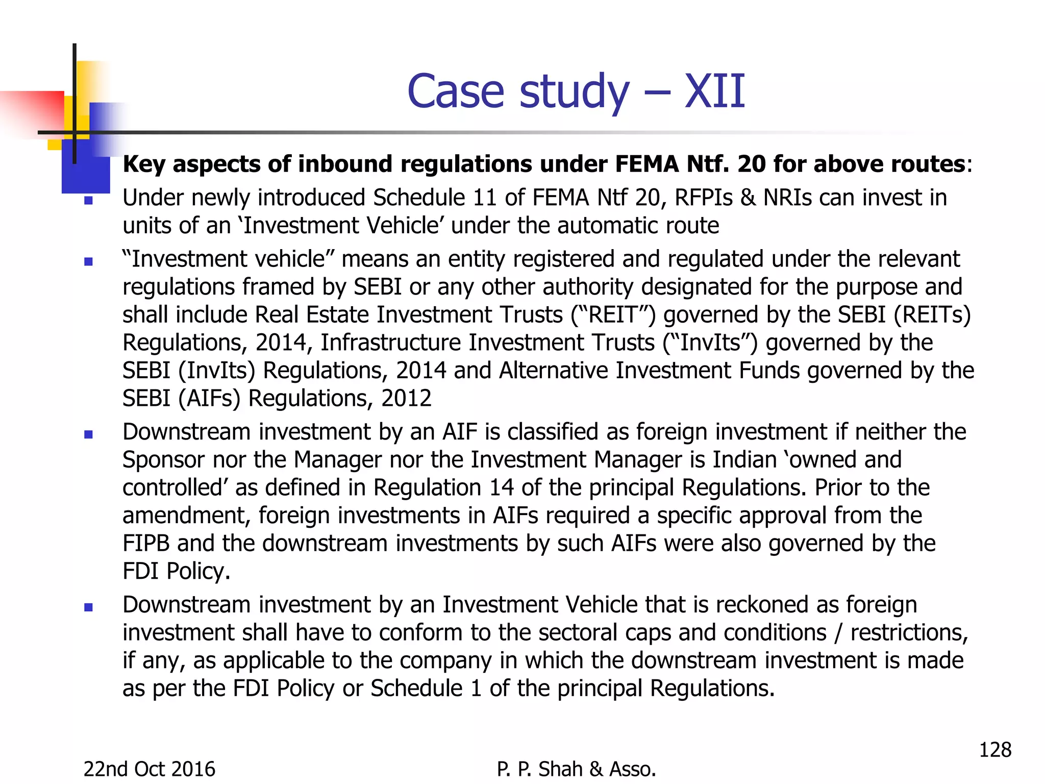 Case study – XII
 Key aspects of inbound regulations under FEMA Ntf. 20 for above routes:
 Under newly introduced Schedule 11 of FEMA Ntf 20, RFPIs & NRIs can invest in
units of an ‘Investment Vehicle’ under the automatic route
 “Investment vehicle” means an entity registered and regulated under the relevant
regulations framed by SEBI or any other authority designated for the purpose and
shall include Real Estate Investment Trusts (“REIT”) governed by the SEBI (REITs)
Regulations, 2014, Infrastructure Investment Trusts (“InvIts”) governed by the
SEBI (InvIts) Regulations, 2014 and Alternative Investment Funds governed by the
SEBI (AIFs) Regulations, 2012
 Downstream investment by an AIF is classified as foreign investment if neither the
Sponsor nor the Manager nor the Investment Manager is Indian ‘owned and
controlled’ as defined in Regulation 14 of the principal Regulations. Prior to the
amendment, foreign investments in AIFs required a specific approval from the
FIPB and the downstream investments by such AIFs were also governed by the
FDI Policy.
 Downstream investment by an Investment Vehicle that is reckoned as foreign
investment shall have to conform to the sectoral caps and conditions / restrictions,
if any, as applicable to the company in which the downstream investment is made
as per the FDI Policy or Schedule 1 of the principal Regulations.
22nd Oct 2016 P. P. Shah & Asso.
128
 