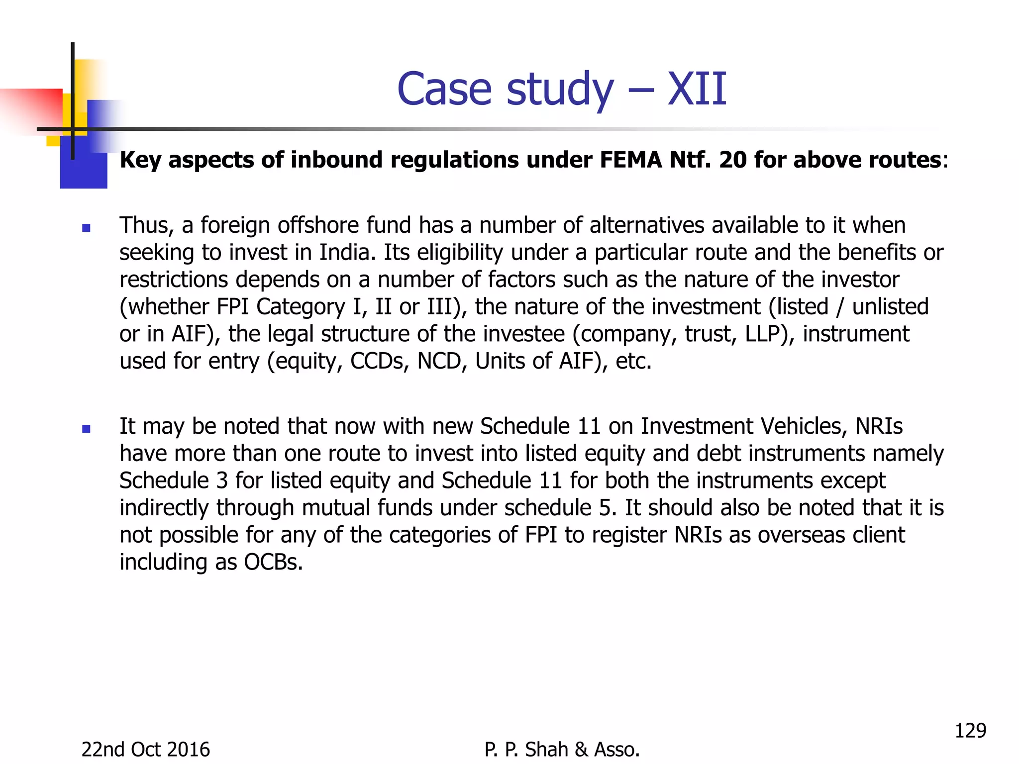 Case study – XII
 Key aspects of inbound regulations under FEMA Ntf. 20 for above routes:
 Thus, a foreign offshore fund has a number of alternatives available to it when
seeking to invest in India. Its eligibility under a particular route and the benefits or
restrictions depends on a number of factors such as the nature of the investor
(whether FPI Category I, II or III), the nature of the investment (listed / unlisted
or in AIF), the legal structure of the investee (company, trust, LLP), instrument
used for entry (equity, CCDs, NCD, Units of AIF), etc.
 It may be noted that now with new Schedule 11 on Investment Vehicles, NRIs
have more than one route to invest into listed equity and debt instruments namely
Schedule 3 for listed equity and Schedule 11 for both the instruments except
indirectly through mutual funds under schedule 5. It should also be noted that it is
not possible for any of the categories of FPI to register NRIs as overseas client
including as OCBs.
22nd Oct 2016 P. P. Shah & Asso.
129
 
