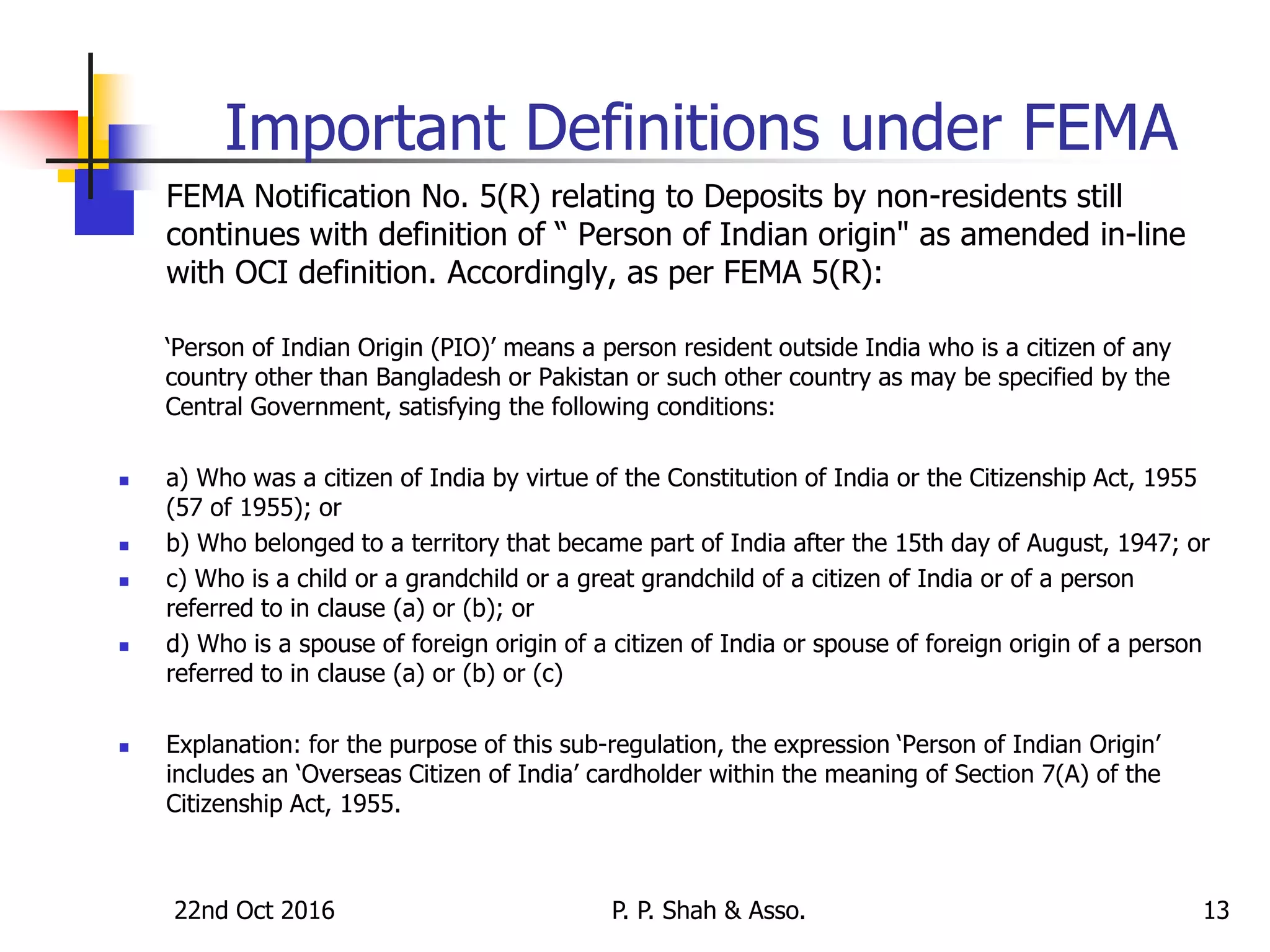 22nd Oct 2016 P. P. Shah & Asso. 13
Important Definitions under FEMA
 FEMA Notification No. 5(R) relating to Deposits by non-residents still
continues with definition of “ Person of Indian origin" as amended in-line
with OCI definition. Accordingly, as per FEMA 5(R):
‘Person of Indian Origin (PIO)’ means a person resident outside India who is a citizen of any
country other than Bangladesh or Pakistan or such other country as may be specified by the
Central Government, satisfying the following conditions:
 a) Who was a citizen of India by virtue of the Constitution of India or the Citizenship Act, 1955
(57 of 1955); or
 b) Who belonged to a territory that became part of India after the 15th day of August, 1947; or
 c) Who is a child or a grandchild or a great grandchild of a citizen of India or of a person
referred to in clause (a) or (b); or
 d) Who is a spouse of foreign origin of a citizen of India or spouse of foreign origin of a person
referred to in clause (a) or (b) or (c)
 Explanation: for the purpose of this sub-regulation, the expression ‘Person of Indian Origin’
includes an ‘Overseas Citizen of India’ cardholder within the meaning of Section 7(A) of the
Citizenship Act, 1955.
 