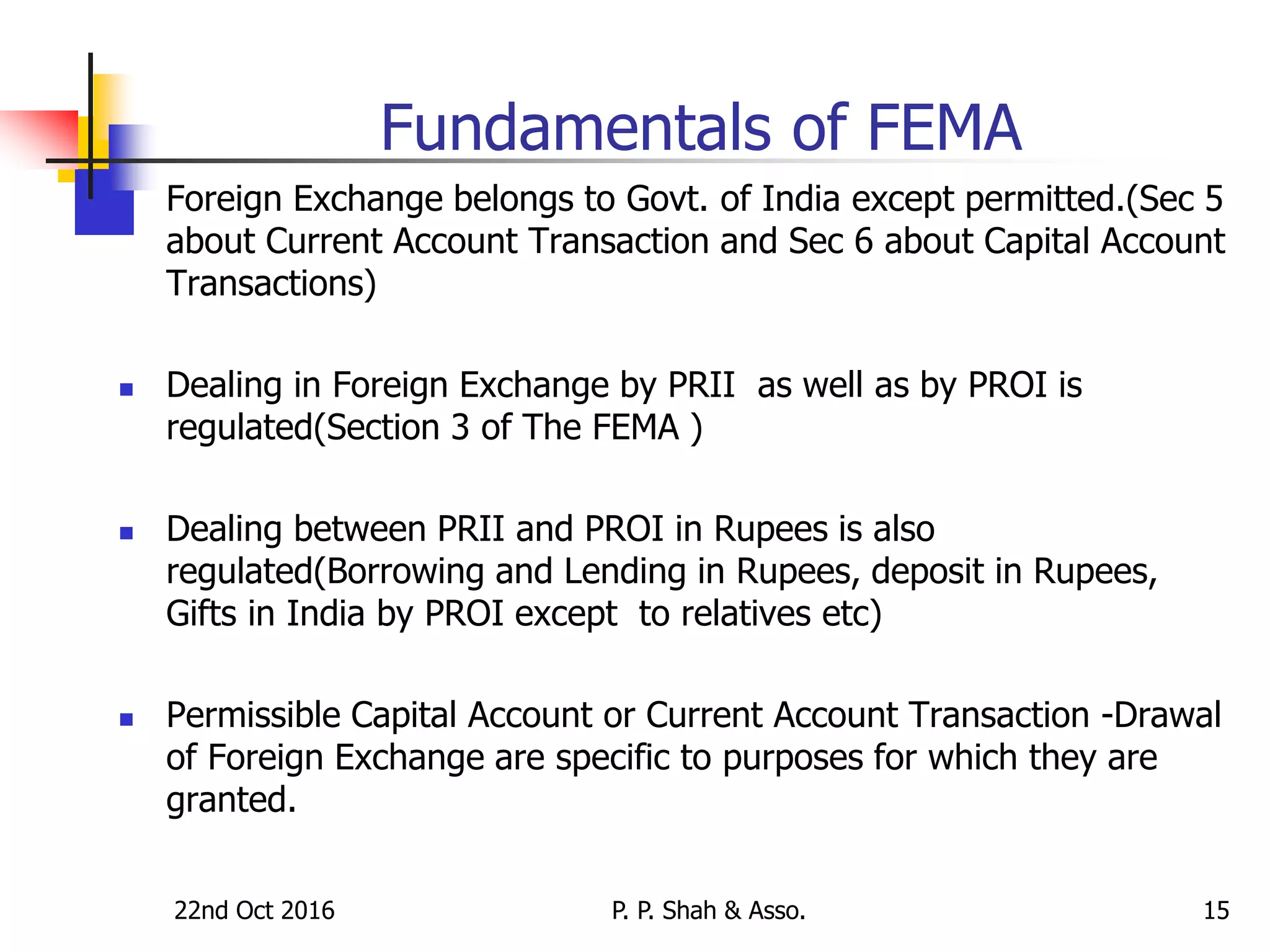 22nd Oct 2016 P. P. Shah & Asso. 15
Fundamentals of FEMA
 Foreign Exchange belongs to Govt. of India except permitted.(Sec 5
about Current Account Transaction and Sec 6 about Capital Account
Transactions)
 Dealing in Foreign Exchange by PRII as well as by PROI is
regulated(Section 3 of The FEMA )
 Dealing between PRII and PROI in Rupees is also
regulated(Borrowing and Lending in Rupees, deposit in Rupees,
Gifts in India by PROI except to relatives etc)
 Permissible Capital Account or Current Account Transaction -Drawal
of Foreign Exchange are specific to purposes for which they are
granted.
 