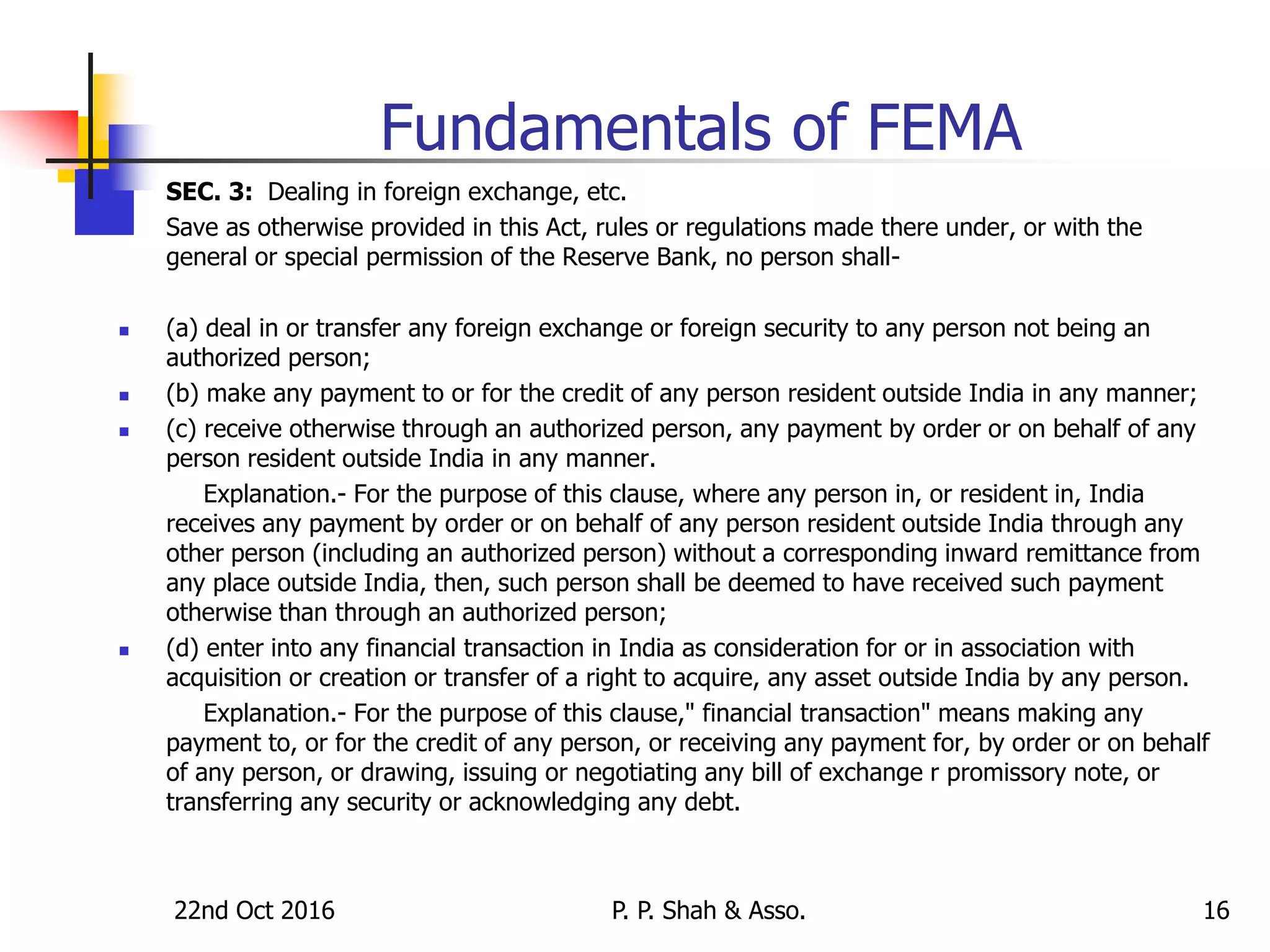 22nd Oct 2016 P. P. Shah & Asso. 16
Fundamentals of FEMA
 SEC. 3: Dealing in foreign exchange, etc.
 Save as otherwise provided in this Act, rules or regulations made there under, or with the
general or special permission of the Reserve Bank, no person shall-
 (a) deal in or transfer any foreign exchange or foreign security to any person not being an
authorized person;
 (b) make any payment to or for the credit of any person resident outside India in any manner;
 (c) receive otherwise through an authorized person, any payment by order or on behalf of any
person resident outside India in any manner.
Explanation.- For the purpose of this clause, where any person in, or resident in, India
receives any payment by order or on behalf of any person resident outside India through any
other person (including an authorized person) without a corresponding inward remittance from
any place outside India, then, such person shall be deemed to have received such payment
otherwise than through an authorized person;
 (d) enter into any financial transaction in India as consideration for or in association with
acquisition or creation or transfer of a right to acquire, any asset outside India by any person.
Explanation.- For the purpose of this clause," financial transaction" means making any
payment to, or for the credit of any person, or receiving any payment for, by order or on behalf
of any person, or drawing, issuing or negotiating any bill of exchange r promissory note, or
transferring any security or acknowledging any debt.
 