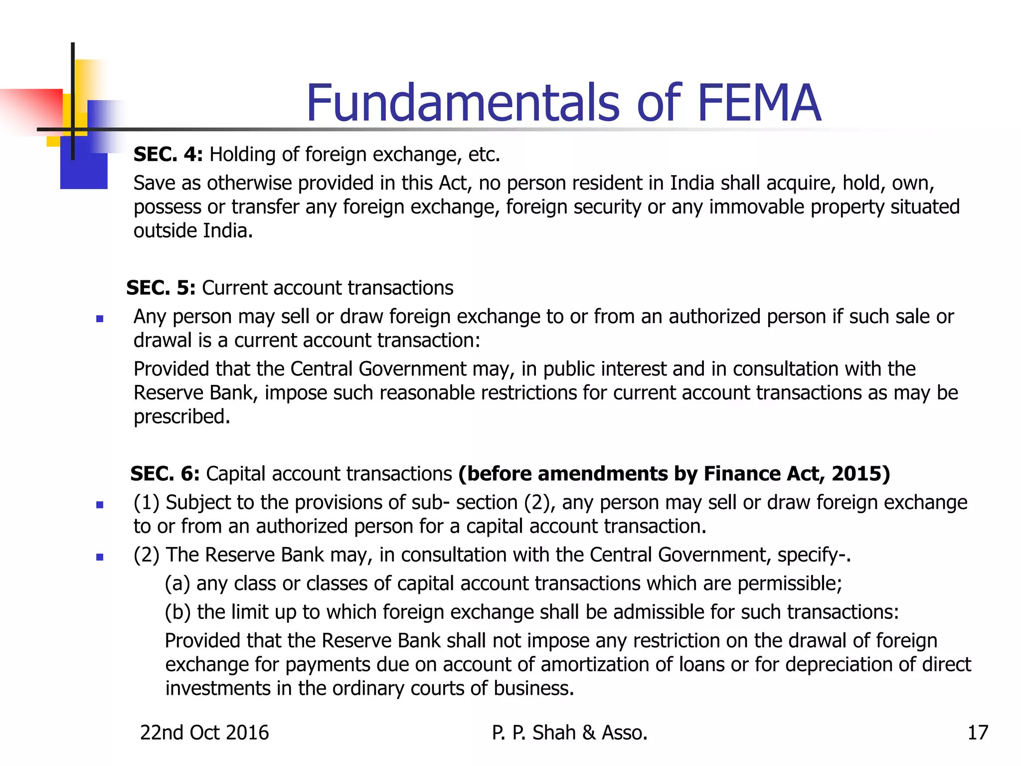 22nd Oct 2016 P. P. Shah & Asso. 17
Fundamentals of FEMA
SEC. 4: Holding of foreign exchange, etc.
 Save as otherwise provided in this Act, no person resident in India shall acquire, hold, own,
possess or transfer any foreign exchange, foreign security or any immovable property situated
outside India.
SEC. 5: Current account transactions
 Any person may sell or draw foreign exchange to or from an authorized person if such sale or
drawal is a current account transaction:
Provided that the Central Government may, in public interest and in consultation with the
Reserve Bank, impose such reasonable restrictions for current account transactions as may be
prescribed.
SEC. 6: Capital account transactions (before amendments by Finance Act, 2015)
 (1) Subject to the provisions of sub- section (2), any person may sell or draw foreign exchange
to or from an authorized person for a capital account transaction.
 (2) The Reserve Bank may, in consultation with the Central Government, specify-.
(a) any class or classes of capital account transactions which are permissible;
(b) the limit up to which foreign exchange shall be admissible for such transactions:
Provided that the Reserve Bank shall not impose any restriction on the drawal of foreign
exchange for payments due on account of amortization of loans or for depreciation of direct
investments in the ordinary courts of business.
 
