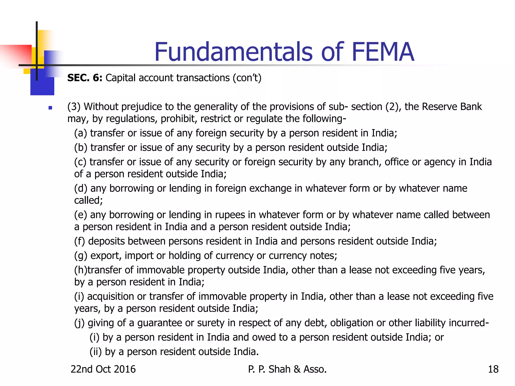22nd Oct 2016 P. P. Shah & Asso. 18
Fundamentals of FEMA
SEC. 6: Capital account transactions (con’t)
 (3) Without prejudice to the generality of the provisions of sub- section (2), the Reserve Bank
may, by regulations, prohibit, restrict or regulate the following-
(a) transfer or issue of any foreign security by a person resident in India;
(b) transfer or issue of any security by a person resident outside India;
(c) transfer or issue of any security or foreign security by any branch, office or agency in India
of a person resident outside India;
(d) any borrowing or lending in foreign exchange in whatever form or by whatever name
called;
(e) any borrowing or lending in rupees in whatever form or by whatever name called between
a person resident in India and a person resident outside India;
(f) deposits between persons resident in India and persons resident outside India;
(g) export, import or holding of currency or currency notes;
(h)transfer of immovable property outside India, other than a lease not exceeding five years,
by a person resident in India;
(i) acquisition or transfer of immovable property in India, other than a lease not exceeding five
years, by a person resident outside India;
(j) giving of a guarantee or surety in respect of any debt, obligation or other liability incurred-
(i) by a person resident in India and owed to a person resident outside India; or
(ii) by a person resident outside India.
 