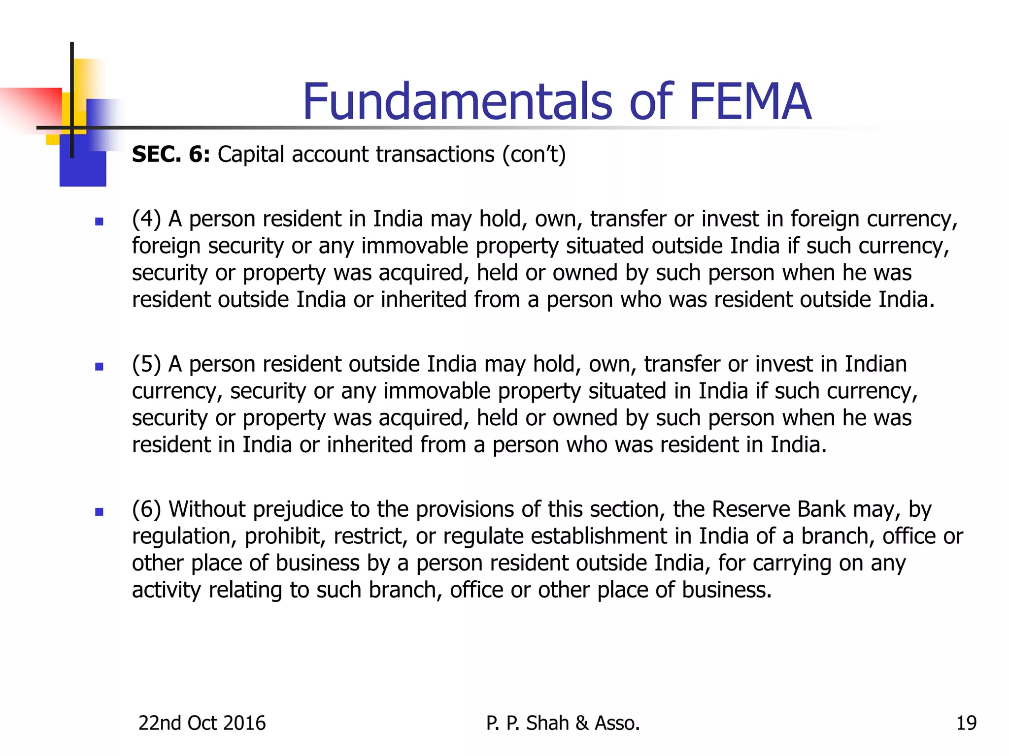22nd Oct 2016 P. P. Shah & Asso. 19
Fundamentals of FEMA
SEC. 6: Capital account transactions (con’t)
 (4) A person resident in India may hold, own, transfer or invest in foreign currency,
foreign security or any immovable property situated outside India if such currency,
security or property was acquired, held or owned by such person when he was
resident outside India or inherited from a person who was resident outside India.
 (5) A person resident outside India may hold, own, transfer or invest in Indian
currency, security or any immovable property situated in India if such currency,
security or property was acquired, held or owned by such person when he was
resident in India or inherited from a person who was resident in India.
 (6) Without prejudice to the provisions of this section, the Reserve Bank may, by
regulation, prohibit, restrict, or regulate establishment in India of a branch, office or
other place of business by a person resident outside India, for carrying on any
activity relating to such branch, office or other place of business.
 
