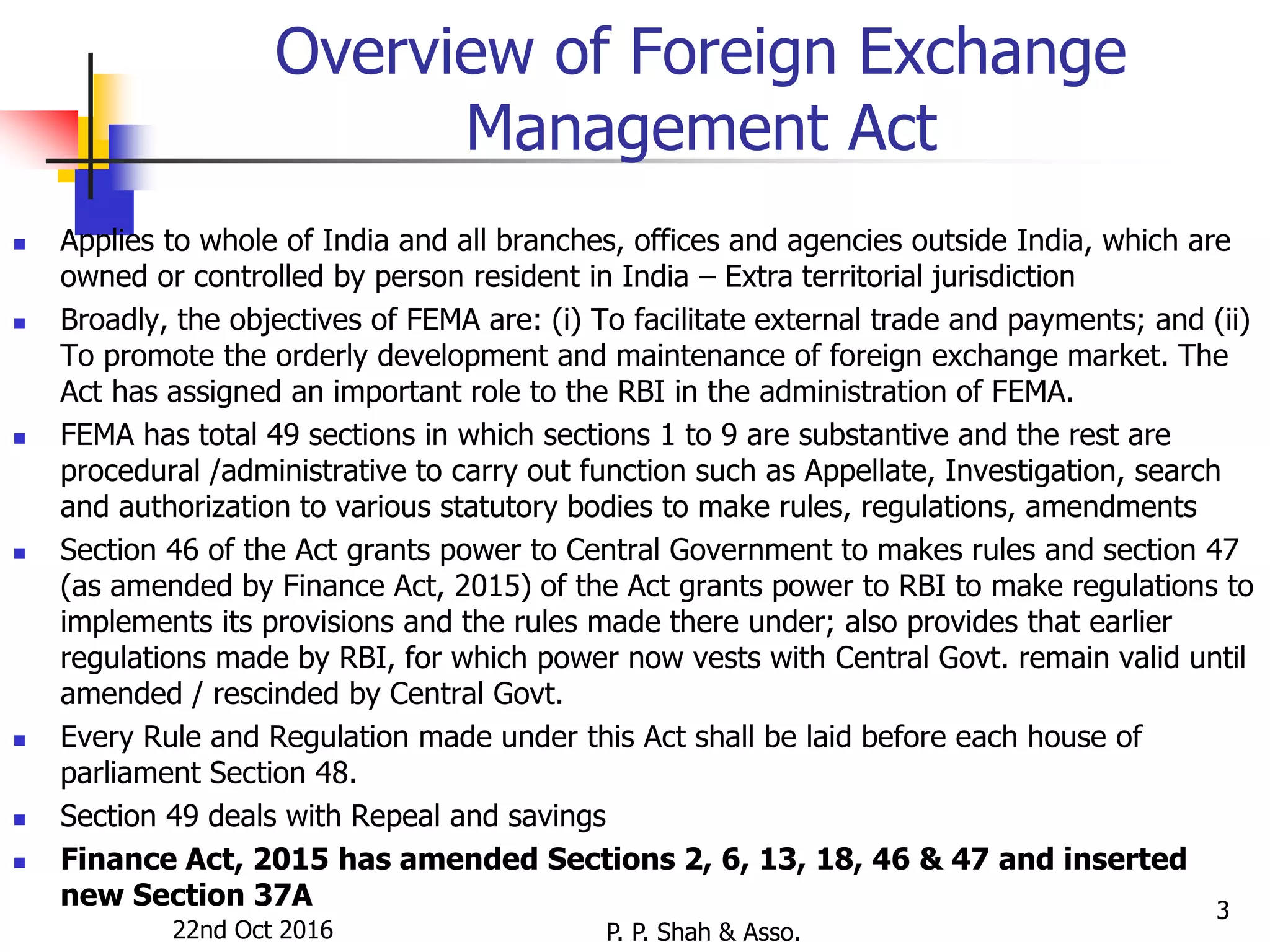 22nd Oct 2016 P. P. Shah & Asso.
3
Overview of Foreign Exchange
Management Act
 Applies to whole of India and all branches, offices and agencies outside India, which are
owned or controlled by person resident in India – Extra territorial jurisdiction
 Broadly, the objectives of FEMA are: (i) To facilitate external trade and payments; and (ii)
To promote the orderly development and maintenance of foreign exchange market. The
Act has assigned an important role to the RBI in the administration of FEMA.
 FEMA has total 49 sections in which sections 1 to 9 are substantive and the rest are
procedural /administrative to carry out function such as Appellate, Investigation, search
and authorization to various statutory bodies to make rules, regulations, amendments
 Section 46 of the Act grants power to Central Government to makes rules and section 47
(as amended by Finance Act, 2015) of the Act grants power to RBI to make regulations to
implements its provisions and the rules made there under; also provides that earlier
regulations made by RBI, for which power now vests with Central Govt. remain valid until
amended / rescinded by Central Govt.
 Every Rule and Regulation made under this Act shall be laid before each house of
parliament Section 48.
 Section 49 deals with Repeal and savings
 Finance Act, 2015 has amended Sections 2, 6, 13, 18, 46 & 47 and inserted
new Section 37A
 