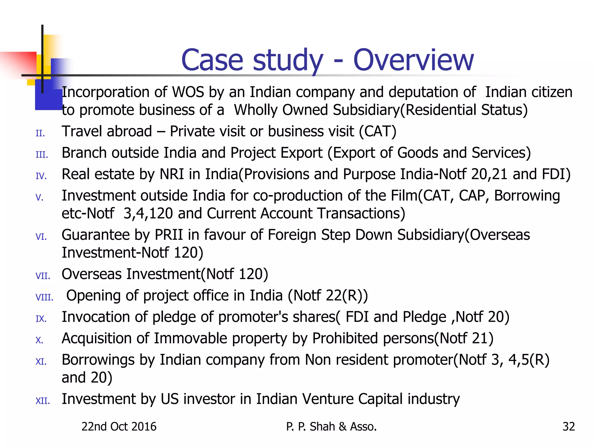 22nd Oct 2016 P. P. Shah & Asso. 32
Case study - Overview
I. Incorporation of WOS by an Indian company and deputation of Indian citizen
to promote business of a Wholly Owned Subsidiary(Residential Status)
II. Travel abroad – Private visit or business visit (CAT)
III. Branch outside India and Project Export (Export of Goods and Services)
IV. Real estate by NRI in India(Provisions and Purpose India-Notf 20,21 and FDI)
V. Investment outside India for co-production of the Film(CAT, CAP, Borrowing
etc-Notf 3,4,120 and Current Account Transactions)
VI. Guarantee by PRII in favour of Foreign Step Down Subsidiary(Overseas
Investment-Notf 120)
VII. Overseas Investment(Notf 120)
VIII. Opening of project office in India (Notf 22(R))
IX. Invocation of pledge of promoter's shares( FDI and Pledge ,Notf 20)
X. Acquisition of Immovable property by Prohibited persons(Notf 21)
XI. Borrowings by Indian company from Non resident promoter(Notf 3, 4,5(R)
and 20)
XII. Investment by US investor in Indian Venture Capital industry
 