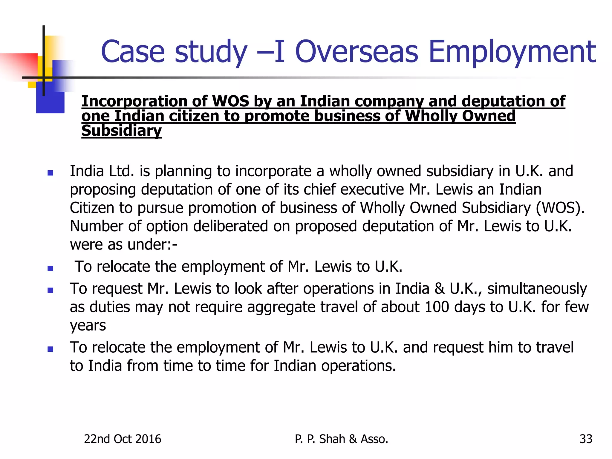22nd Oct 2016 P. P. Shah & Asso. 33
Case study –I Overseas Employment
 Incorporation of WOS by an Indian company and deputation of
one Indian citizen to promote business of Wholly Owned
Subsidiary
 India Ltd. is planning to incorporate a wholly owned subsidiary in U.K. and
proposing deputation of one of its chief executive Mr. Lewis an Indian
Citizen to pursue promotion of business of Wholly Owned Subsidiary (WOS).
Number of option deliberated on proposed deputation of Mr. Lewis to U.K.
were as under:-
 To relocate the employment of Mr. Lewis to U.K.
 To request Mr. Lewis to look after operations in India & U.K., simultaneously
as duties may not require aggregate travel of about 100 days to U.K. for few
years
 To relocate the employment of Mr. Lewis to U.K. and request him to travel
to India from time to time for Indian operations.
 