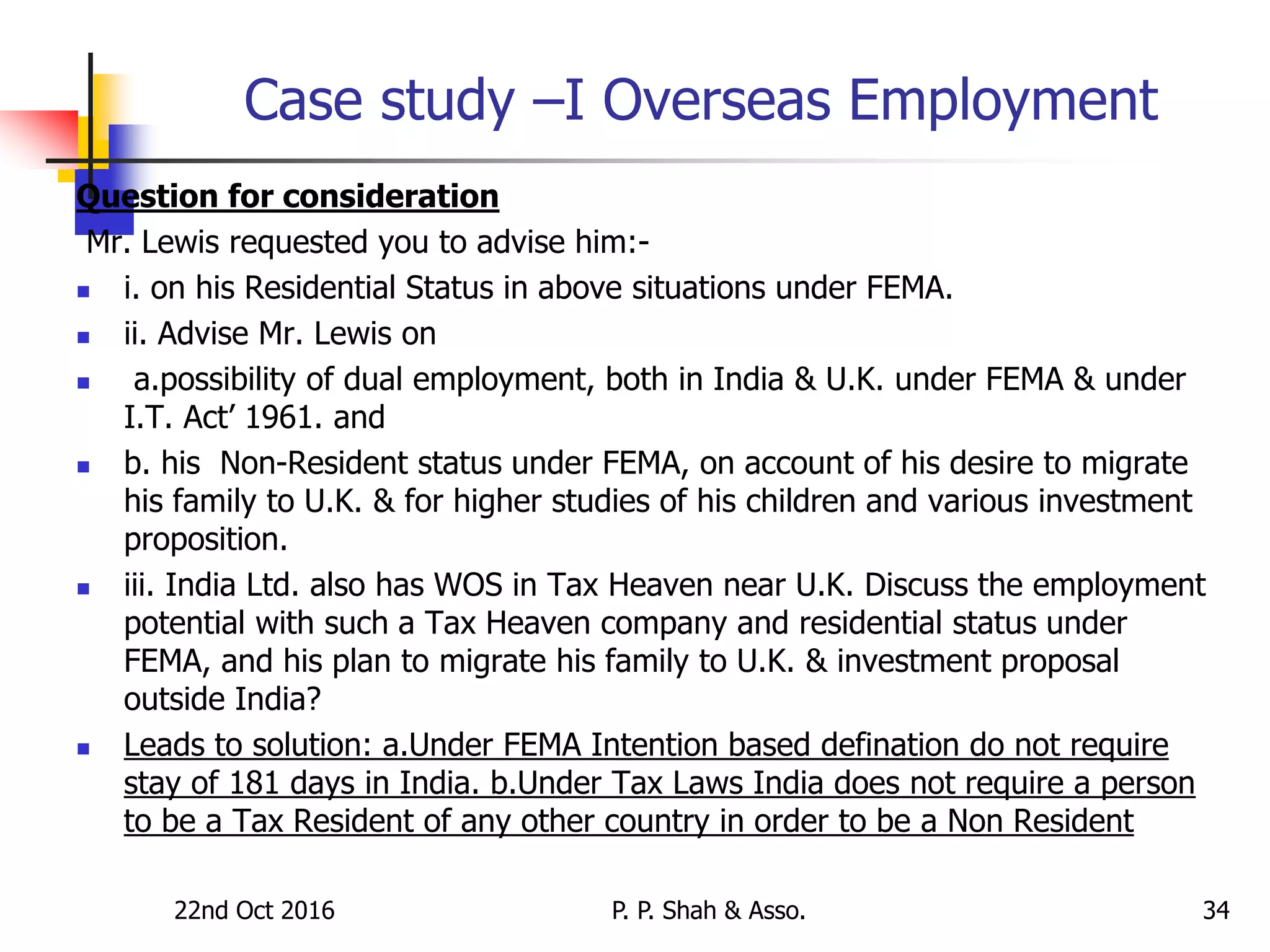 22nd Oct 2016 P. P. Shah & Asso. 34
Case study –I Overseas Employment
Question for consideration
Mr. Lewis requested you to advise him:-
 i. on his Residential Status in above situations under FEMA.
 ii. Advise Mr. Lewis on
 a.possibility of dual employment, both in India & U.K. under FEMA & under
I.T. Act’ 1961. and
 b. his Non-Resident status under FEMA, on account of his desire to migrate
his family to U.K. & for higher studies of his children and various investment
proposition.
 iii. India Ltd. also has WOS in Tax Heaven near U.K. Discuss the employment
potential with such a Tax Heaven company and residential status under
FEMA, and his plan to migrate his family to U.K. & investment proposal
outside India?
 Leads to solution: a.Under FEMA Intention based defination do not require
stay of 181 days in India. b.Under Tax Laws India does not require a person
to be a Tax Resident of any other country in order to be a Non Resident
 