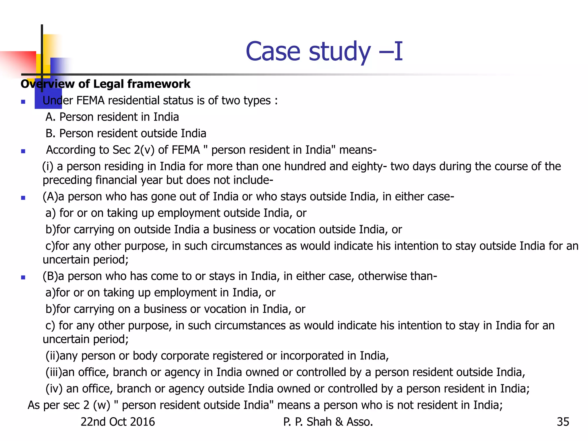 22nd Oct 2016 P. P. Shah & Asso. 35
Case study –I
Overview of Legal framework
 Under FEMA residential status is of two types :
A. Person resident in India
B. Person resident outside India
 According to Sec 2(v) of FEMA " person resident in India" means-
(i) a person residing in India for more than one hundred and eighty- two days during the course of the
preceding financial year but does not include-
 (A)a person who has gone out of India or who stays outside India, in either case-
a) for or on taking up employment outside India, or
b)for carrying on outside India a business or vocation outside India, or
c)for any other purpose, in such circumstances as would indicate his intention to stay outside India for an
uncertain period;
 (B)a person who has come to or stays in India, in either case, otherwise than-
a)for or on taking up employment in India, or
b)for carrying on a business or vocation in India, or
c) for any other purpose, in such circumstances as would indicate his intention to stay in India for an
uncertain period;
(ii)any person or body corporate registered or incorporated in India,
(iii)an office, branch or agency in India owned or controlled by a person resident outside India,
(iv) an office, branch or agency outside India owned or controlled by a person resident in India;
As per sec 2 (w) " person resident outside India" means a person who is not resident in India;
 
