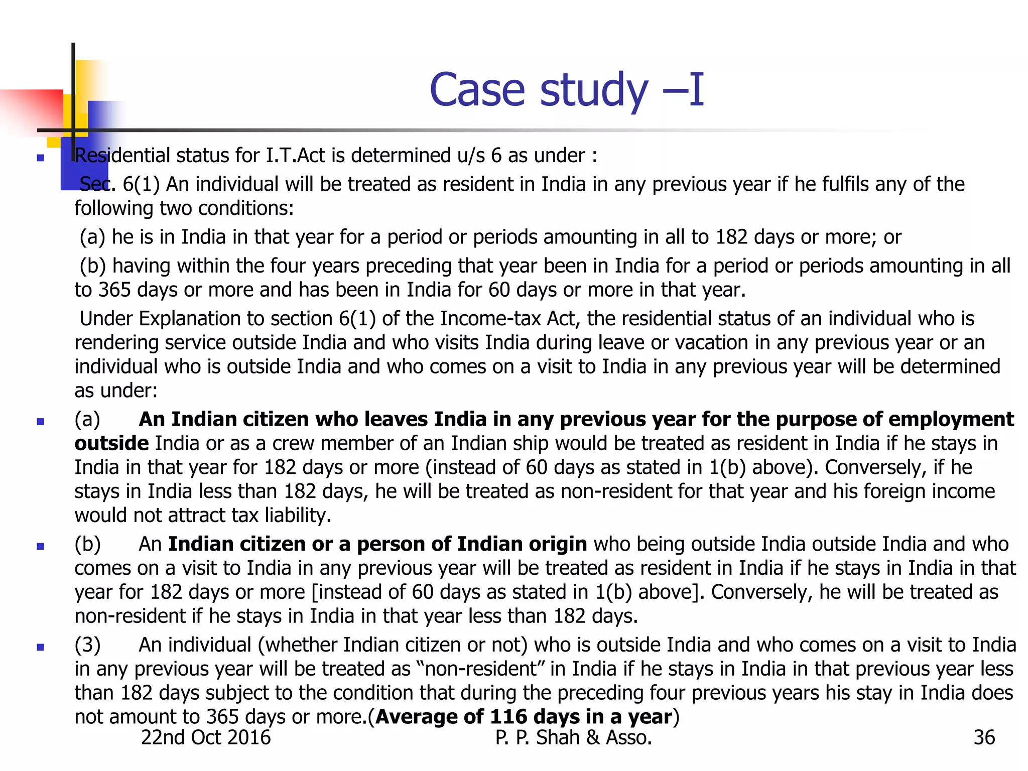22nd Oct 2016 P. P. Shah & Asso. 36
Case study –I
 Residential status for I.T.Act is determined u/s 6 as under :
Sec. 6(1) An individual will be treated as resident in India in any previous year if he fulfils any of the
following two conditions:
(a) he is in India in that year for a period or periods amounting in all to 182 days or more; or
(b) having within the four years preceding that year been in India for a period or periods amounting in all
to 365 days or more and has been in India for 60 days or more in that year.
Under Explanation to section 6(1) of the Income-tax Act, the residential status of an individual who is
rendering service outside India and who visits India during leave or vacation in any previous year or an
individual who is outside India and who comes on a visit to India in any previous year will be determined
as under:
 (a) An Indian citizen who leaves India in any previous year for the purpose of employment
outside India or as a crew member of an Indian ship would be treated as resident in India if he stays in
India in that year for 182 days or more (instead of 60 days as stated in 1(b) above). Conversely, if he
stays in India less than 182 days, he will be treated as non-resident for that year and his foreign income
would not attract tax liability.
 (b) An Indian citizen or a person of Indian origin who being outside India outside India and who
comes on a visit to India in any previous year will be treated as resident in India if he stays in India in that
year for 182 days or more [instead of 60 days as stated in 1(b) above]. Conversely, he will be treated as
non-resident if he stays in India in that year less than 182 days.
 (3) An individual (whether Indian citizen or not) who is outside India and who comes on a visit to India
in any previous year will be treated as “non-resident” in India if he stays in India in that previous year less
than 182 days subject to the condition that during the preceding four previous years his stay in India does
not amount to 365 days or more.(Average of 116 days in a year)
 