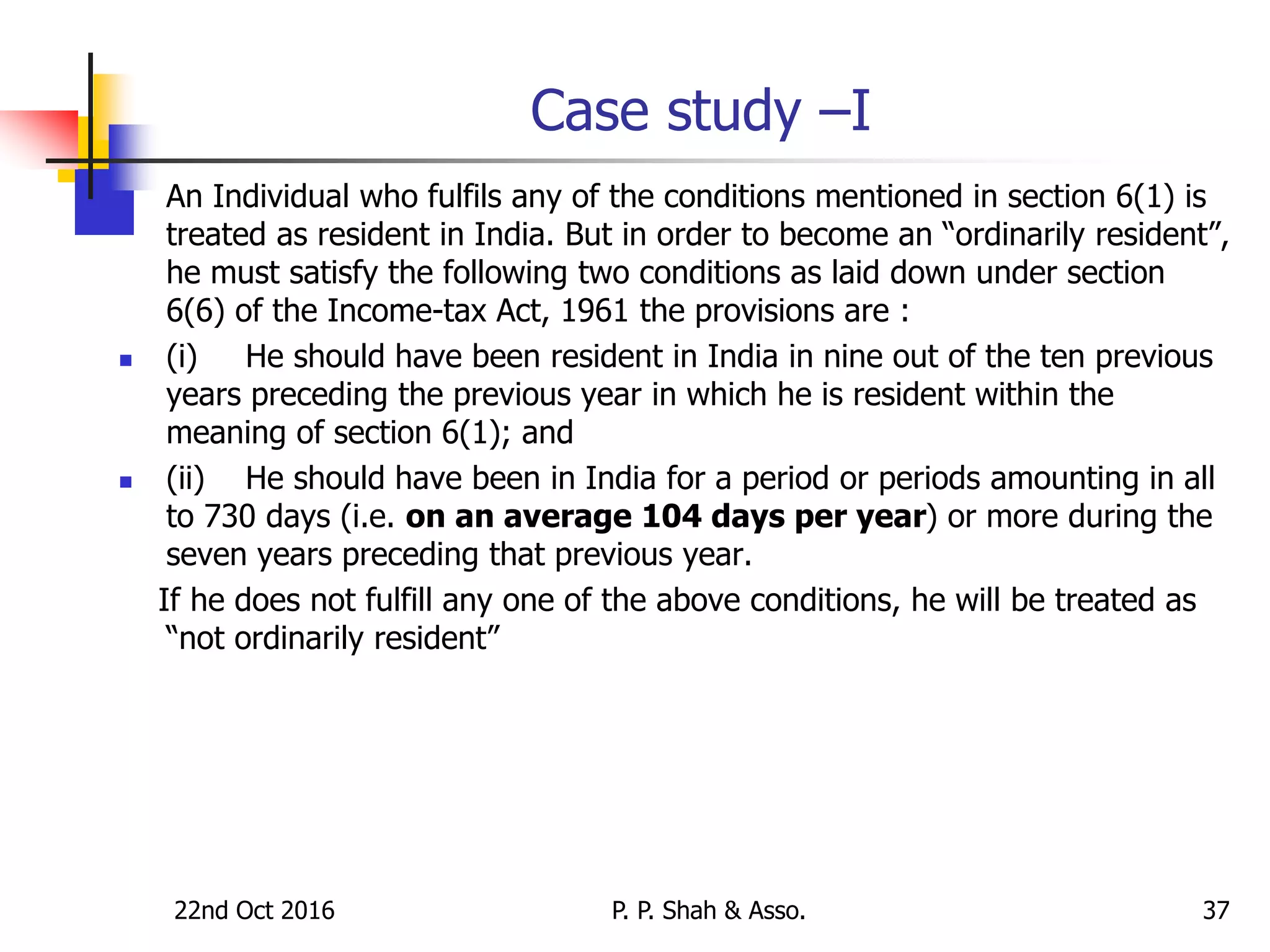 Case study –I
 An Individual who fulfils any of the conditions mentioned in section 6(1) is
treated as resident in India. But in order to become an “ordinarily resident”,
he must satisfy the following two conditions as laid down under section
6(6) of the Income-tax Act, 1961 the provisions are :
 (i) He should have been resident in India in nine out of the ten previous
years preceding the previous year in which he is resident within the
meaning of section 6(1); and
 (ii) He should have been in India for a period or periods amounting in all
to 730 days (i.e. on an average 104 days per year) or more during the
seven years preceding that previous year.
If he does not fulfill any one of the above conditions, he will be treated as
“not ordinarily resident”
22nd Oct 2016 P. P. Shah & Asso. 37
 