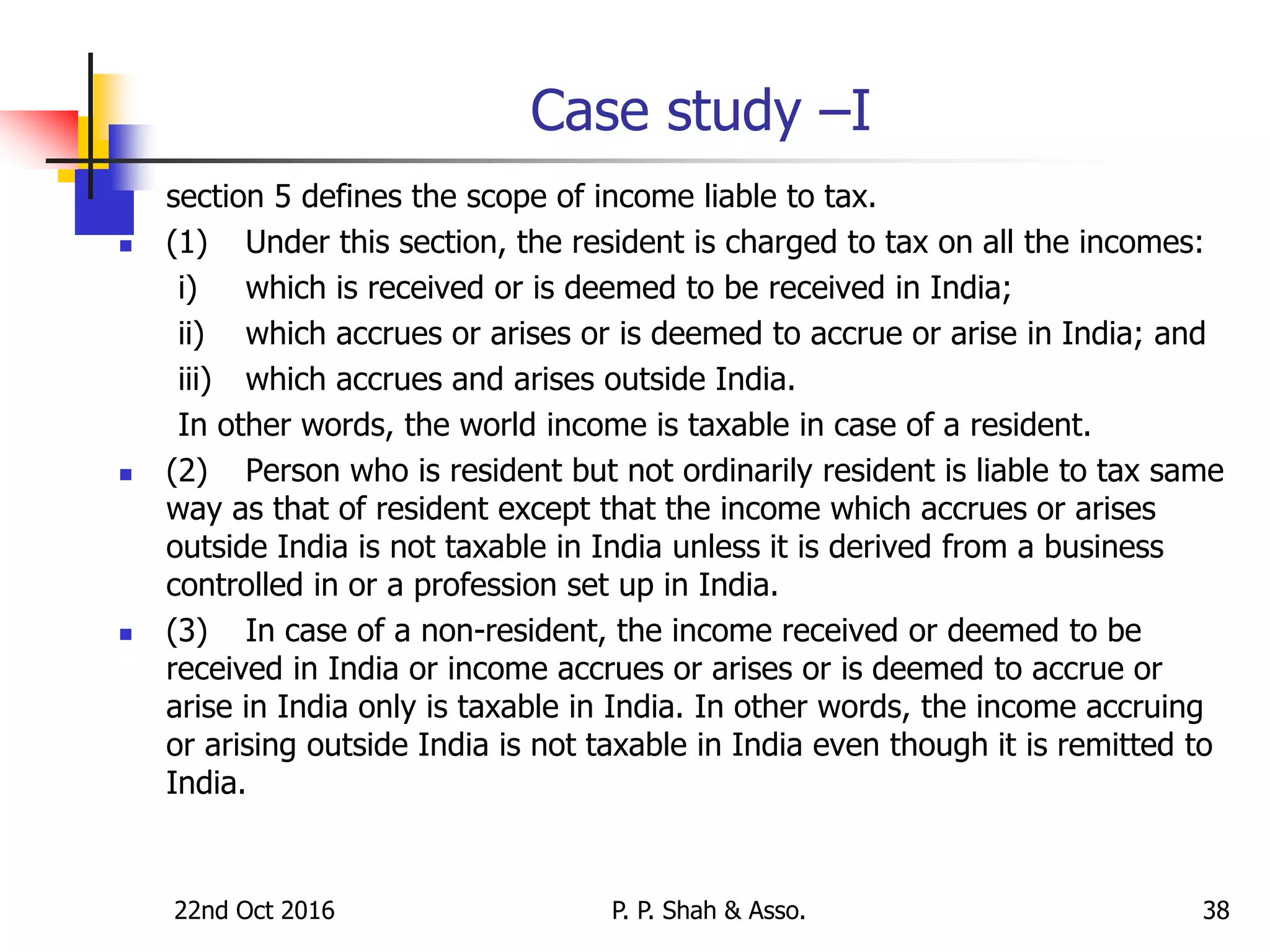 Case study –I
 section 5 defines the scope of income liable to tax.
 (1) Under this section, the resident is charged to tax on all the incomes:
i) which is received or is deemed to be received in India;
ii) which accrues or arises or is deemed to accrue or arise in India; and
iii) which accrues and arises outside India.
In other words, the world income is taxable in case of a resident.
 (2) Person who is resident but not ordinarily resident is liable to tax same
way as that of resident except that the income which accrues or arises
outside India is not taxable in India unless it is derived from a business
controlled in or a profession set up in India.
 (3) In case of a non-resident, the income received or deemed to be
received in India or income accrues or arises or is deemed to accrue or
arise in India only is taxable in India. In other words, the income accruing
or arising outside India is not taxable in India even though it is remitted to
India.
22nd Oct 2016 P. P. Shah & Asso. 38
 