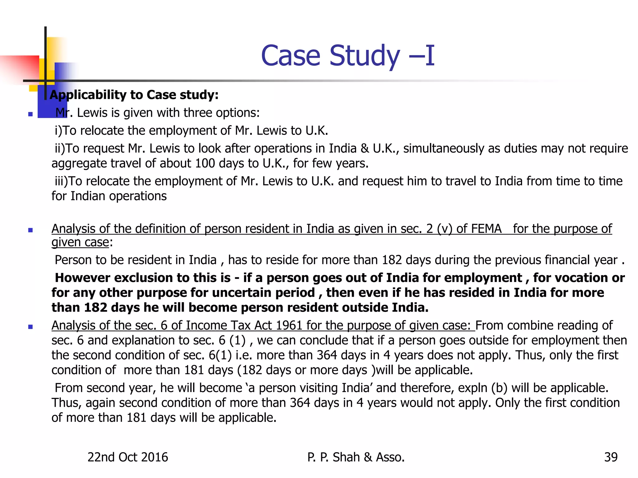 22nd Oct 2016 P. P. Shah & Asso. 39
Case Study –I
Applicability to Case study:
 Mr. Lewis is given with three options:
i)To relocate the employment of Mr. Lewis to U.K.
ii)To request Mr. Lewis to look after operations in India & U.K., simultaneously as duties may not require
aggregate travel of about 100 days to U.K., for few years.
iii)To relocate the employment of Mr. Lewis to U.K. and request him to travel to India from time to time
for Indian operations
 Analysis of the definition of person resident in India as given in sec. 2 (v) of FEMA for the purpose of
given case:
Person to be resident in India , has to reside for more than 182 days during the previous financial year .
However exclusion to this is - if a person goes out of India for employment , for vocation or
for any other purpose for uncertain period , then even if he has resided in India for more
than 182 days he will become person resident outside India.
 Analysis of the sec. 6 of Income Tax Act 1961 for the purpose of given case: From combine reading of
sec. 6 and explanation to sec. 6 (1) , we can conclude that if a person goes outside for employment then
the second condition of sec. 6(1) i.e. more than 364 days in 4 years does not apply. Thus, only the first
condition of more than 181 days (182 days or more days )will be applicable.
From second year, he will become ‘a person visiting India’ and therefore, expln (b) will be applicable.
Thus, again second condition of more than 364 days in 4 years would not apply. Only the first condition
of more than 181 days will be applicable.
 