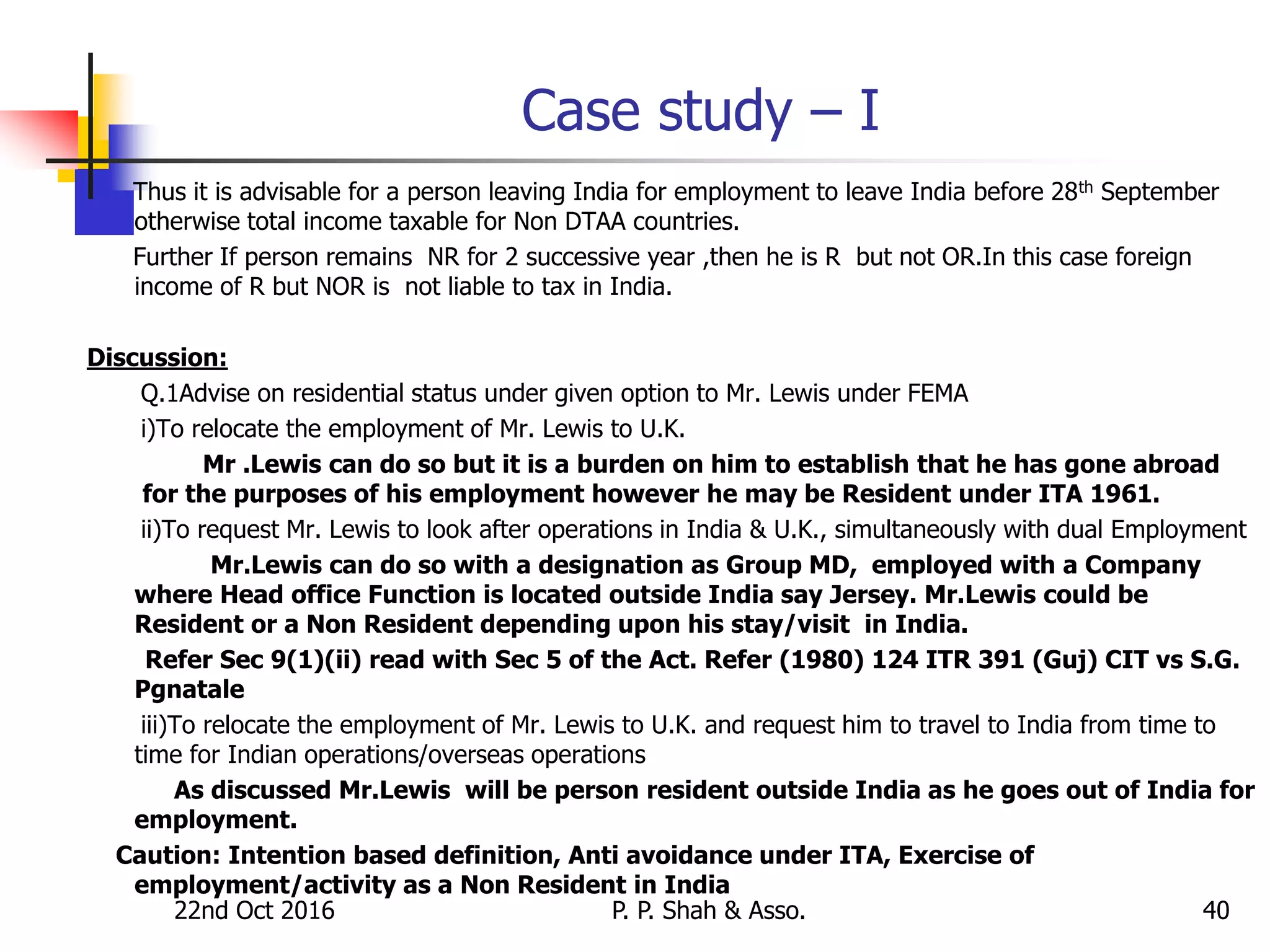 22nd Oct 2016 P. P. Shah & Asso. 40
Case study – I
Thus it is advisable for a person leaving India for employment to leave India before 28th September
otherwise total income taxable for Non DTAA countries.
Further If person remains NR for 2 successive year ,then he is R but not OR.In this case foreign
income of R but NOR is not liable to tax in India.
Discussion:
Q.1Advise on residential status under given option to Mr. Lewis under FEMA
i)To relocate the employment of Mr. Lewis to U.K.
Mr .Lewis can do so but it is a burden on him to establish that he has gone abroad
for the purposes of his employment however he may be Resident under ITA 1961.
ii)To request Mr. Lewis to look after operations in India & U.K., simultaneously with dual Employment
Mr.Lewis can do so with a designation as Group MD, employed with a Company
where Head office Function is located outside India say Jersey. Mr.Lewis could be
Resident or a Non Resident depending upon his stay/visit in India.
Refer Sec 9(1)(ii) read with Sec 5 of the Act. Refer (1980) 124 ITR 391 (Guj) CIT vs S.G.
Pgnatale
iii)To relocate the employment of Mr. Lewis to U.K. and request him to travel to India from time to
time for Indian operations/overseas operations
As discussed Mr.Lewis will be person resident outside India as he goes out of India for
employment.
Caution: Intention based definition, Anti avoidance under ITA, Exercise of
employment/activity as a Non Resident in India
 