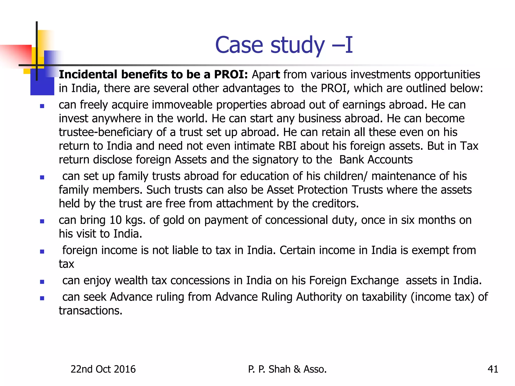 22nd Oct 2016 P. P. Shah & Asso. 41
Case study –I
 Incidental benefits to be a PROI: Apart from various investments opportunities
in India, there are several other advantages to the PROI, which are outlined below:
 can freely acquire immoveable properties abroad out of earnings abroad. He can
invest anywhere in the world. He can start any business abroad. He can become
trustee-beneficiary of a trust set up abroad. He can retain all these even on his
return to India and need not even intimate RBI about his foreign assets. But in Tax
return disclose foreign Assets and the signatory to the Bank Accounts
 can set up family trusts abroad for education of his children/ maintenance of his
family members. Such trusts can also be Asset Protection Trusts where the assets
held by the trust are free from attachment by the creditors.
 can bring 10 kgs. of gold on payment of concessional duty, once in six months on
his visit to India.
 foreign income is not liable to tax in India. Certain income in India is exempt from
tax
 can enjoy wealth tax concessions in India on his Foreign Exchange assets in India.
 can seek Advance ruling from Advance Ruling Authority on taxability (income tax) of
transactions.
 