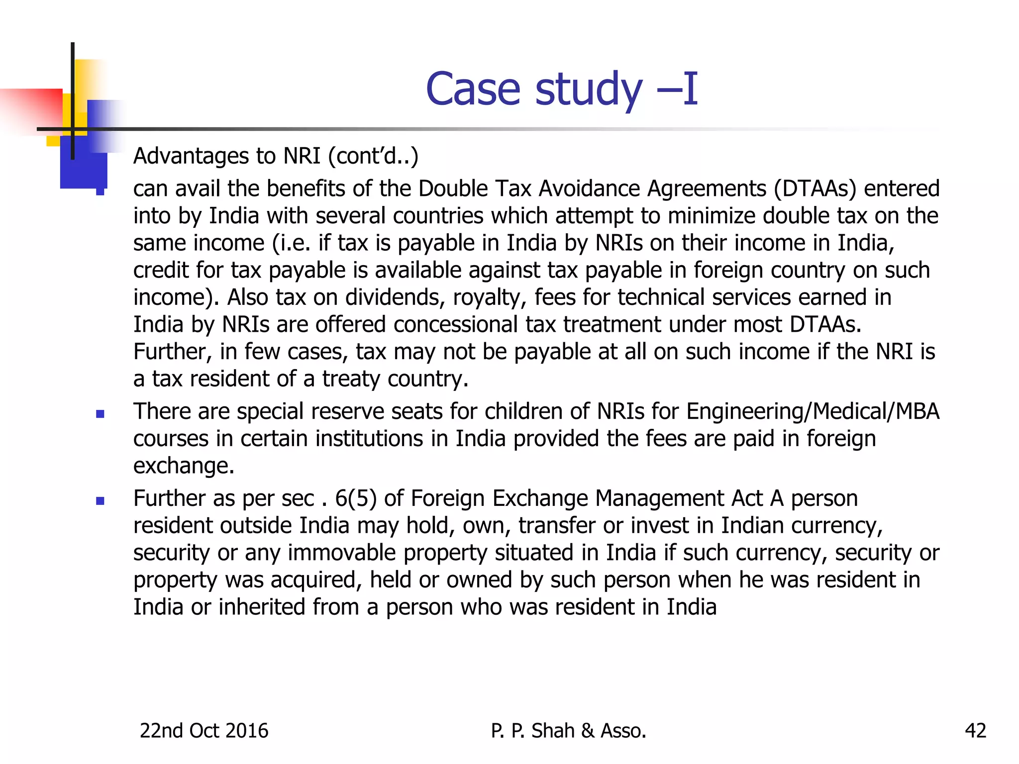 22nd Oct 2016 P. P. Shah & Asso. 42
Case study –I
 Advantages to NRI (cont’d..)
 can avail the benefits of the Double Tax Avoidance Agreements (DTAAs) entered
into by India with several countries which attempt to minimize double tax on the
same income (i.e. if tax is payable in India by NRIs on their income in India,
credit for tax payable is available against tax payable in foreign country on such
income). Also tax on dividends, royalty, fees for technical services earned in
India by NRIs are offered concessional tax treatment under most DTAAs.
Further, in few cases, tax may not be payable at all on such income if the NRI is
a tax resident of a treaty country.
 There are special reserve seats for children of NRIs for Engineering/Medical/MBA
courses in certain institutions in India provided the fees are paid in foreign
exchange.
 Further as per sec . 6(5) of Foreign Exchange Management Act A person
resident outside India may hold, own, transfer or invest in Indian currency,
security or any immovable property situated in India if such currency, security or
property was acquired, held or owned by such person when he was resident in
India or inherited from a person who was resident in India
 