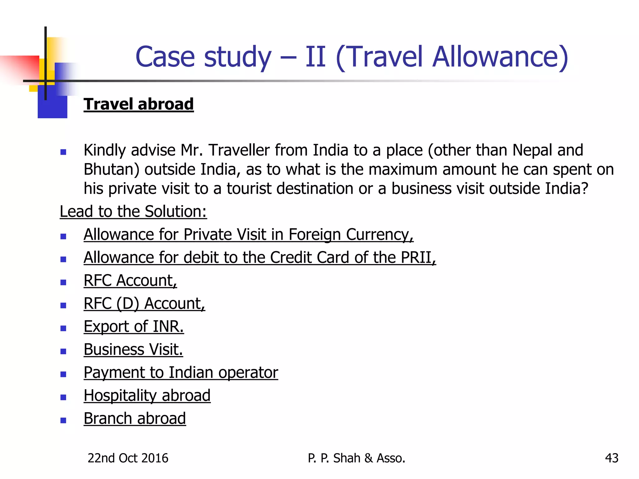 Case study – II (Travel Allowance)
 Travel abroad
 Kindly advise Mr. Traveller from India to a place (other than Nepal and
Bhutan) outside India, as to what is the maximum amount he can spent on
his private visit to a tourist destination or a business visit outside India?
Lead to the Solution:
 Allowance for Private Visit in Foreign Currency,
 Allowance for debit to the Credit Card of the PRII,
 RFC Account,
 RFC (D) Account,
 Export of INR.
 Business Visit.
 Payment to Indian operator
 Hospitality abroad
 Branch abroad
22nd Oct 2016 P. P. Shah & Asso. 43
 