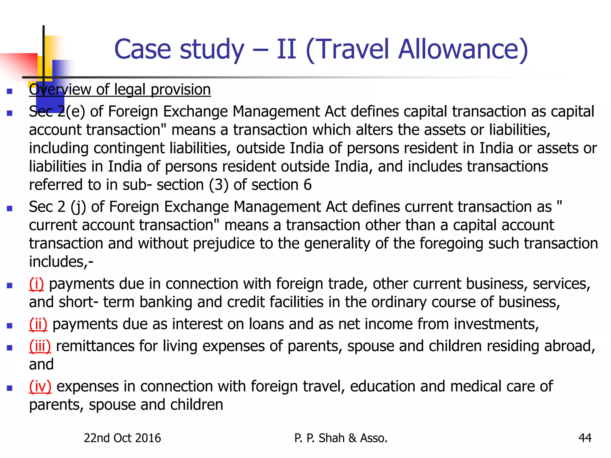 Case study – II (Travel Allowance)
 Overview of legal provision
 Sec 2(e) of Foreign Exchange Management Act defines capital transaction as capital
account transaction" means a transaction which alters the assets or liabilities,
including contingent liabilities, outside India of persons resident in India or assets or
liabilities in India of persons resident outside India, and includes transactions
referred to in sub- section (3) of section 6
 Sec 2 (j) of Foreign Exchange Management Act defines current transaction as "
current account transaction" means a transaction other than a capital account
transaction and without prejudice to the generality of the foregoing such transaction
includes,-
 (i) payments due in connection with foreign trade, other current business, services,
and short- term banking and credit facilities in the ordinary course of business,
 (ii) payments due as interest on loans and as net income from investments,
 (iii) remittances for living expenses of parents, spouse and children residing abroad,
and
 (iv) expenses in connection with foreign travel, education and medical care of
parents, spouse and children
22nd Oct 2016 P. P. Shah & Asso. 44
 