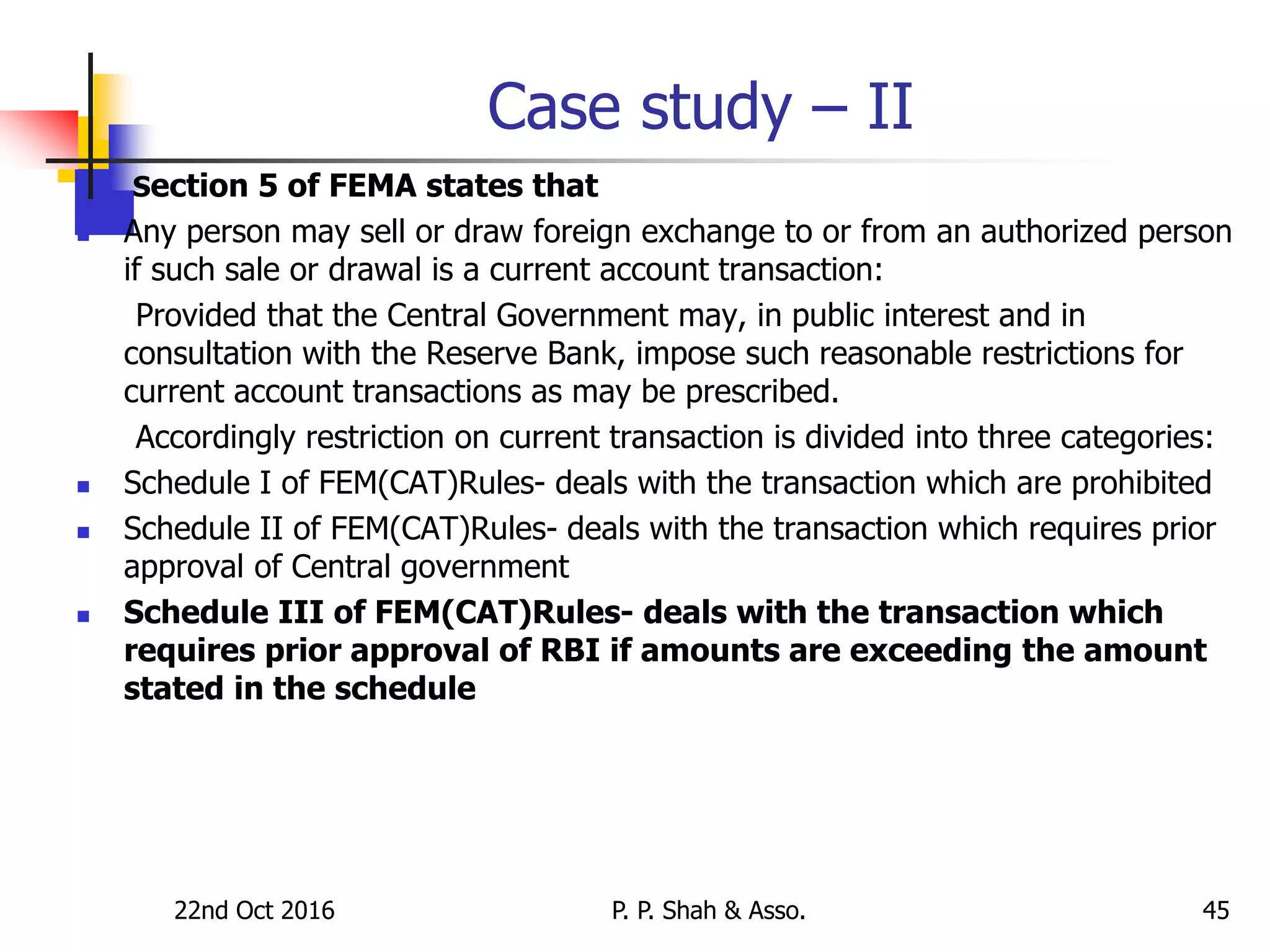 Case study – II
 Section 5 of FEMA states that
 Any person may sell or draw foreign exchange to or from an authorized person
if such sale or drawal is a current account transaction:
Provided that the Central Government may, in public interest and in
consultation with the Reserve Bank, impose such reasonable restrictions for
current account transactions as may be prescribed.
Accordingly restriction on current transaction is divided into three categories:
 Schedule I of FEM(CAT)Rules- deals with the transaction which are prohibited
 Schedule II of FEM(CAT)Rules- deals with the transaction which requires prior
approval of Central government
 Schedule III of FEM(CAT)Rules- deals with the transaction which
requires prior approval of RBI if amounts are exceeding the amount
stated in the schedule
22nd Oct 2016 P. P. Shah & Asso. 45
 