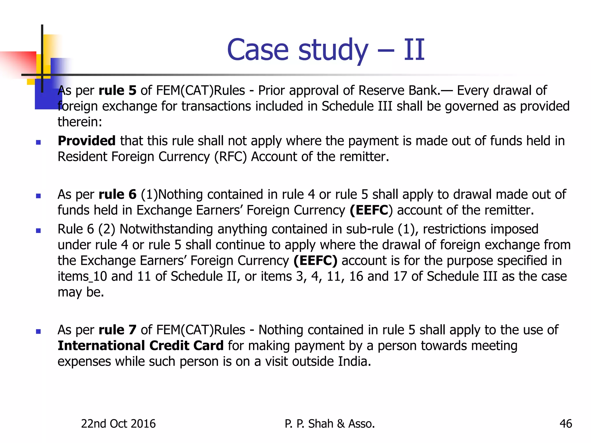 Case study – II
 As per rule 5 of FEM(CAT)Rules - Prior approval of Reserve Bank.— Every drawal of
foreign exchange for transactions included in Schedule III shall be governed as provided
therein:
 Provided that this rule shall not apply where the payment is made out of funds held in
Resident Foreign Currency (RFC) Account of the remitter.
 As per rule 6 (1)Nothing contained in rule 4 or rule 5 shall apply to drawal made out of
funds held in Exchange Earners’ Foreign Currency (EEFC) account of the remitter.
 Rule 6 (2) Notwithstanding anything contained in sub-rule (1), restrictions imposed
under rule 4 or rule 5 shall continue to apply where the drawal of foreign exchange from
the Exchange Earners’ Foreign Currency (EEFC) account is for the purpose specified in
items 10 and 11 of Schedule II, or items 3, 4, 11, 16 and 17 of Schedule III as the case
may be.
 As per rule 7 of FEM(CAT)Rules - Nothing contained in rule 5 shall apply to the use of
International Credit Card for making payment by a person towards meeting
expenses while such person is on a visit outside India.
22nd Oct 2016 P. P. Shah & Asso. 46
 