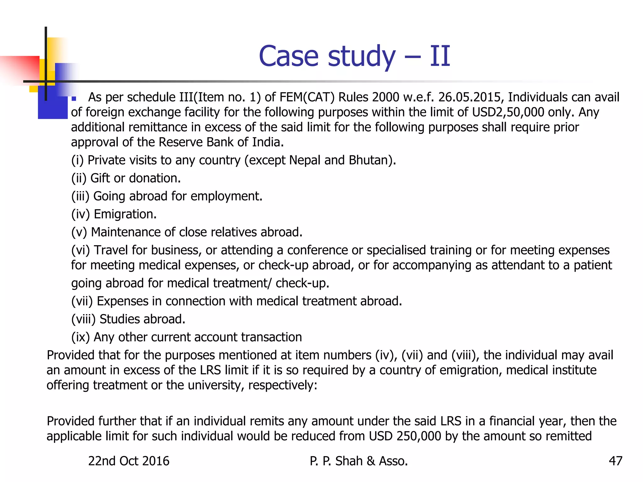 Case study – II
 As per schedule III(Item no. 1) of FEM(CAT) Rules 2000 w.e.f. 26.05.2015, Individuals can avail
of foreign exchange facility for the following purposes within the limit of USD2,50,000 only. Any
additional remittance in excess of the said limit for the following purposes shall require prior
approval of the Reserve Bank of India.
(i) Private visits to any country (except Nepal and Bhutan).
(ii) Gift or donation.
(iii) Going abroad for employment.
(iv) Emigration.
(v) Maintenance of close relatives abroad.
(vi) Travel for business, or attending a conference or specialised training or for meeting expenses
for meeting medical expenses, or check-up abroad, or for accompanying as attendant to a patient
going abroad for medical treatment/ check-up.
(vii) Expenses in connection with medical treatment abroad.
(viii) Studies abroad.
(ix) Any other current account transaction
Provided that for the purposes mentioned at item numbers (iv), (vii) and (viii), the individual may avail
an amount in excess of the LRS limit if it is so required by a country of emigration, medical institute
offering treatment or the university, respectively:
Provided further that if an individual remits any amount under the said LRS in a financial year, then the
applicable limit for such individual would be reduced from USD 250,000 by the amount so remitted
22nd Oct 2016 P. P. Shah & Asso. 47
 