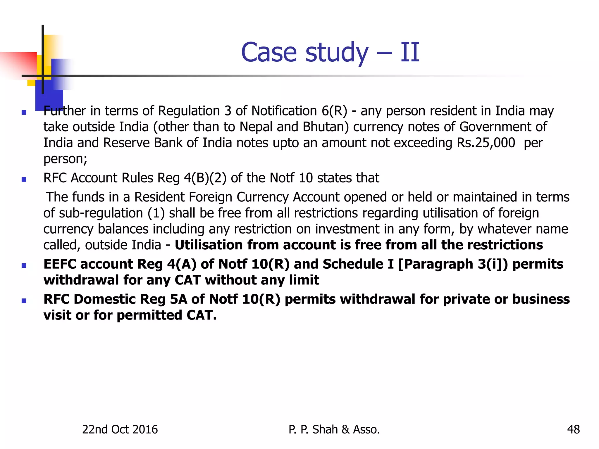 Case study – II
 Further in terms of Regulation 3 of Notification 6(R) - any person resident in India may
take outside India (other than to Nepal and Bhutan) currency notes of Government of
India and Reserve Bank of India notes upto an amount not exceeding Rs.25,000 per
person;
 RFC Account Rules Reg 4(B)(2) of the Notf 10 states that
The funds in a Resident Foreign Currency Account opened or held or maintained in terms
of sub-regulation (1) shall be free from all restrictions regarding utilisation of foreign
currency balances including any restriction on investment in any form, by whatever name
called, outside India - Utilisation from account is free from all the restrictions
 EEFC account Reg 4(A) of Notf 10(R) and Schedule I [Paragraph 3(i]) permits
withdrawal for any CAT without any limit
 RFC Domestic Reg 5A of Notf 10(R) permits withdrawal for private or business
visit or for permitted CAT.
22nd Oct 2016 P. P. Shah & Asso. 48
 