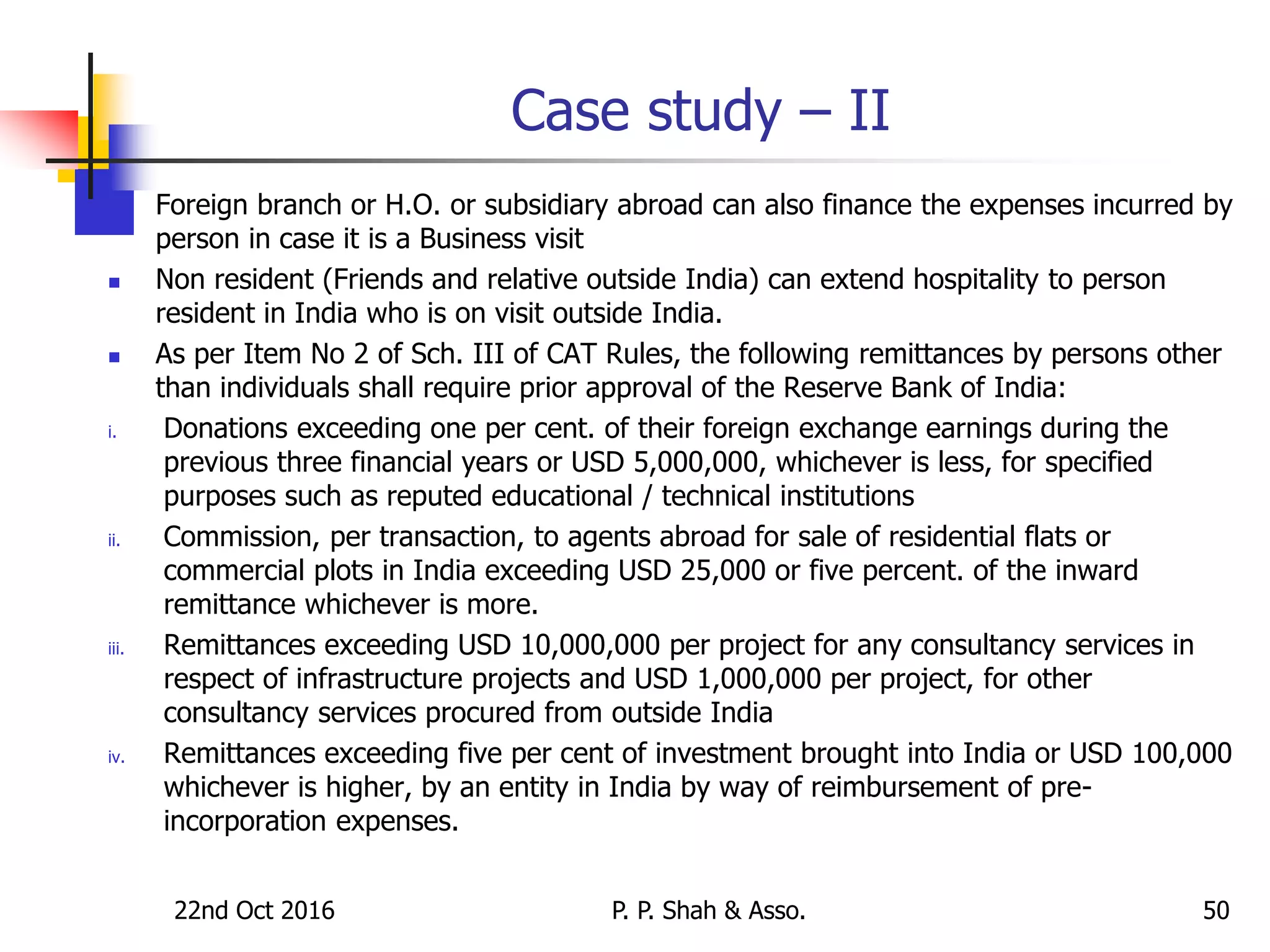 Case study – II
 Foreign branch or H.O. or subsidiary abroad can also finance the expenses incurred by
person in case it is a Business visit
 Non resident (Friends and relative outside India) can extend hospitality to person
resident in India who is on visit outside India.
 As per Item No 2 of Sch. III of CAT Rules, the following remittances by persons other
than individuals shall require prior approval of the Reserve Bank of India:
i. Donations exceeding one per cent. of their foreign exchange earnings during the
previous three financial years or USD 5,000,000, whichever is less, for specified
purposes such as reputed educational / technical institutions
ii. Commission, per transaction, to agents abroad for sale of residential flats or
commercial plots in India exceeding USD 25,000 or five percent. of the inward
remittance whichever is more.
iii. Remittances exceeding USD 10,000,000 per project for any consultancy services in
respect of infrastructure projects and USD 1,000,000 per project, for other
consultancy services procured from outside India
iv. Remittances exceeding five per cent of investment brought into India or USD 100,000
whichever is higher, by an entity in India by way of reimbursement of pre-
incorporation expenses.
22nd Oct 2016 P. P. Shah & Asso. 50
 