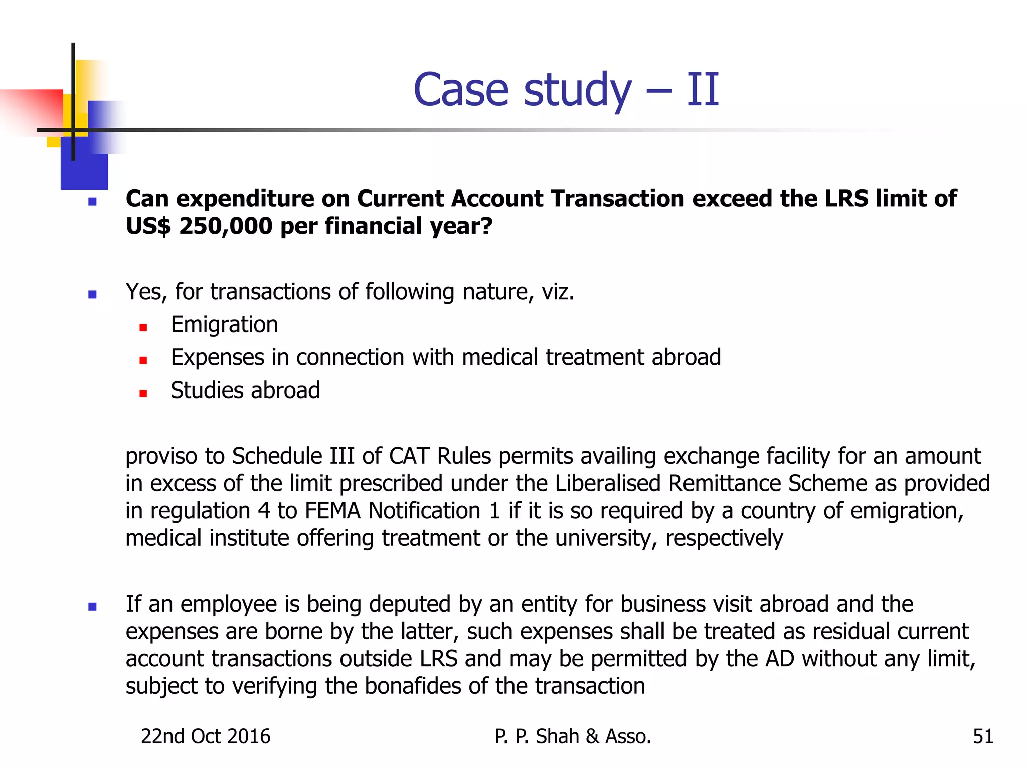 Case study – II
 Can expenditure on Current Account Transaction exceed the LRS limit of
US$ 250,000 per financial year?
 Yes, for transactions of following nature, viz.
 Emigration
 Expenses in connection with medical treatment abroad
 Studies abroad
proviso to Schedule III of CAT Rules permits availing exchange facility for an amount
in excess of the limit prescribed under the Liberalised Remittance Scheme as provided
in regulation 4 to FEMA Notification 1 if it is so required by a country of emigration,
medical institute offering treatment or the university, respectively
 If an employee is being deputed by an entity for business visit abroad and the
expenses are borne by the latter, such expenses shall be treated as residual current
account transactions outside LRS and may be permitted by the AD without any limit,
subject to verifying the bonafides of the transaction
22nd Oct 2016 P. P. Shah & Asso. 51
 