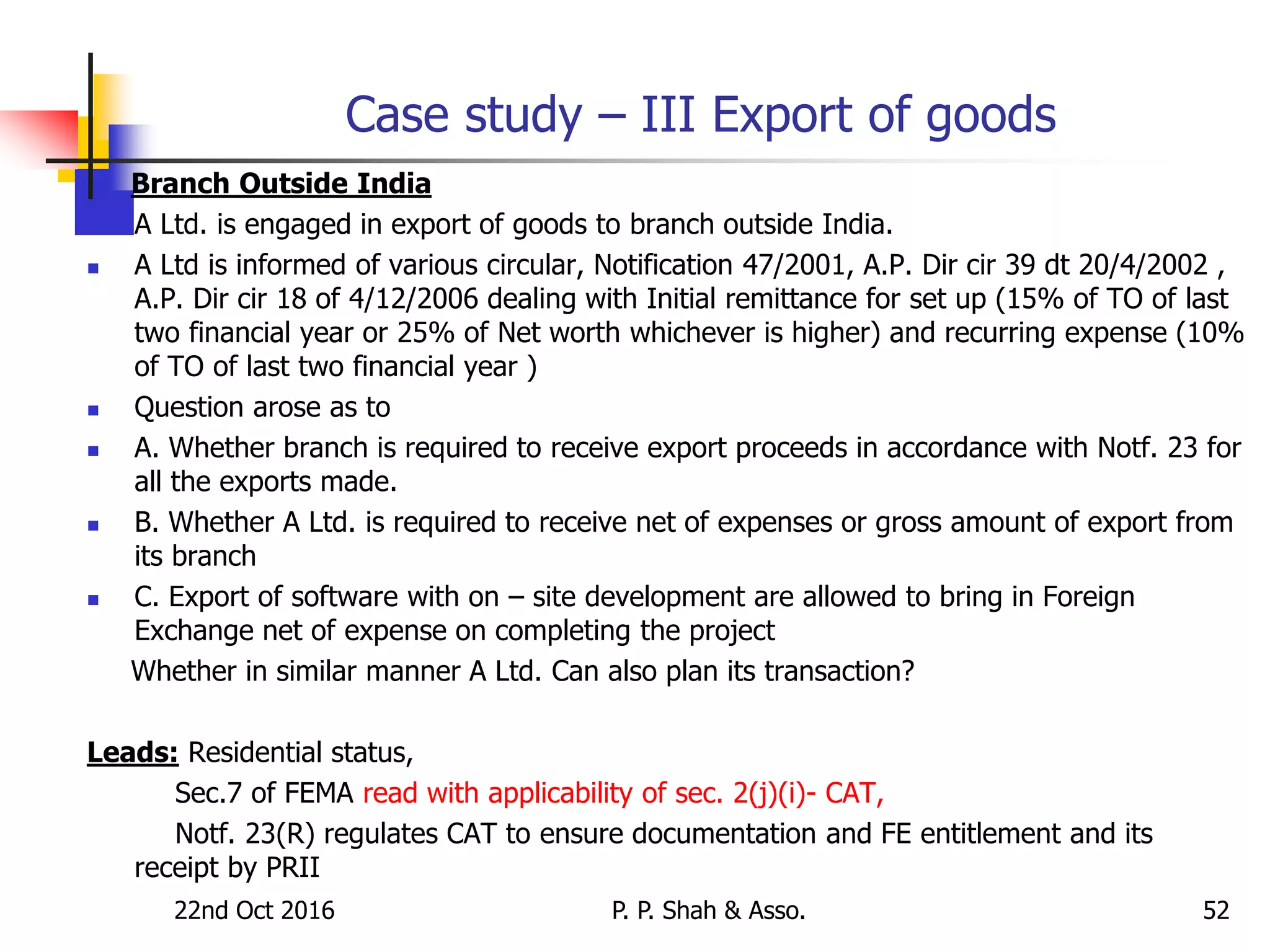 Case study – III Export of goods
Branch Outside India
 A Ltd. is engaged in export of goods to branch outside India.
 A Ltd is informed of various circular, Notification 47/2001, A.P. Dir cir 39 dt 20/4/2002 ,
A.P. Dir cir 18 of 4/12/2006 dealing with Initial remittance for set up (15% of TO of last
two financial year or 25% of Net worth whichever is higher) and recurring expense (10%
of TO of last two financial year )
 Question arose as to
 A. Whether branch is required to receive export proceeds in accordance with Notf. 23 for
all the exports made.
 B. Whether A Ltd. is required to receive net of expenses or gross amount of export from
its branch
 C. Export of software with on – site development are allowed to bring in Foreign
Exchange net of expense on completing the project
Whether in similar manner A Ltd. Can also plan its transaction?
Leads: Residential status,
Sec.7 of FEMA read with applicability of sec. 2(j)(i)- CAT,
Notf. 23(R) regulates CAT to ensure documentation and FE entitlement and its
receipt by PRII
22nd Oct 2016 P. P. Shah & Asso. 52
 