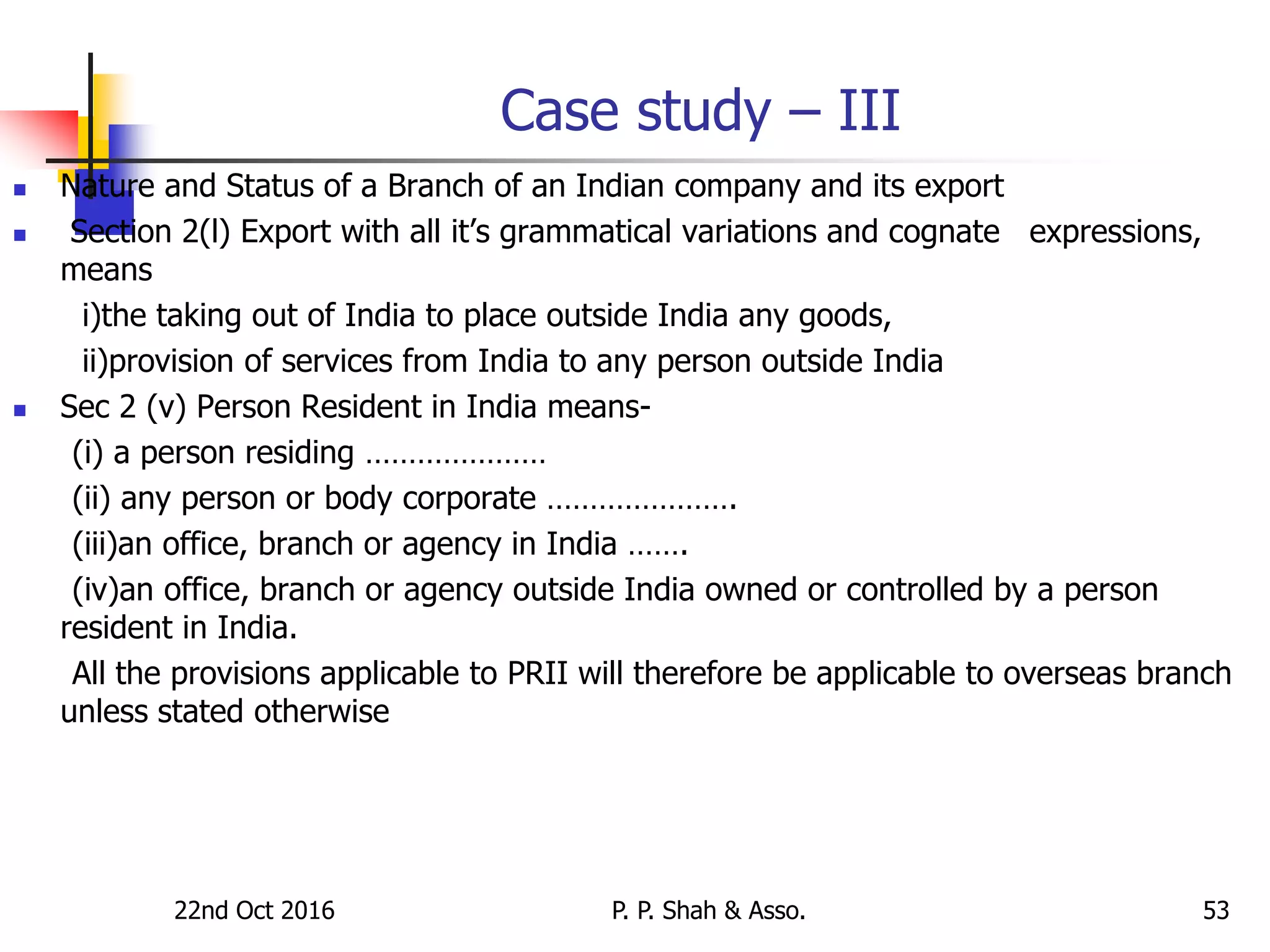 Case study – III
 Nature and Status of a Branch of an Indian company and its export
 Section 2(l) Export with all it’s grammatical variations and cognate expressions,
means
i)the taking out of India to place outside India any goods,
ii)provision of services from India to any person outside India
 Sec 2 (v) Person Resident in India means-
(i) a person residing …………………
(ii) any person or body corporate ………………….
(iii)an office, branch or agency in India …….
(iv)an office, branch or agency outside India owned or controlled by a person
resident in India.
All the provisions applicable to PRII will therefore be applicable to overseas branch
unless stated otherwise
22nd Oct 2016 P. P. Shah & Asso. 53
 